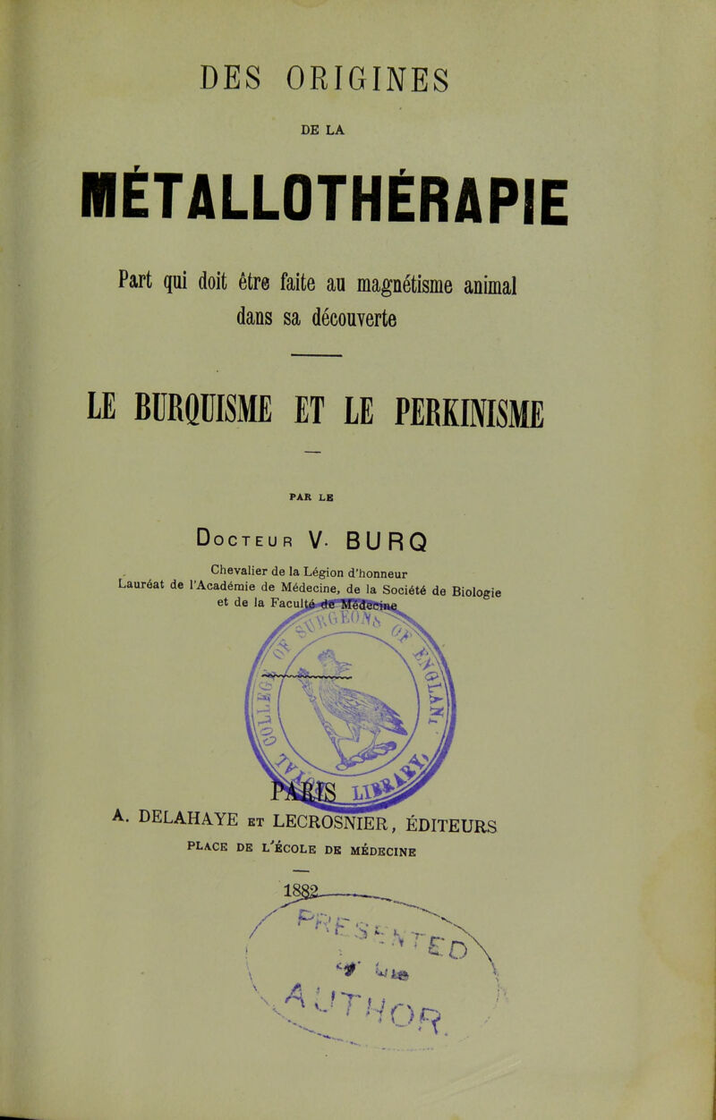 DE LA MÉTALLOTHÉRAPIE Part qui doit être faite au magnétisme animal dans sa découverte LE BÜRQÜISME ET LE PERKIOTSME PAR LE Docteu R V- B U R Q Chevalier de la Légion d’honneur Lauréat de l’Académie de Médecine, de la Société de Biologie et de la ’ ’ ' ' A. DELAHAYE et LECROSNIER, ÉDITEURS place de L école de MEDECINE I