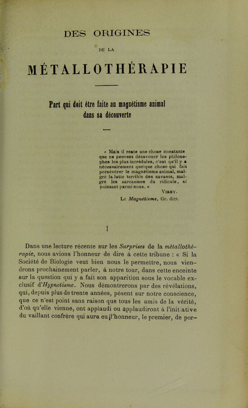 DE LA aiÉTALLOTHÉRAPIE Part qui doit être faite au magnétisine animal dans sa découverte « Mais il reste une chose constante que ne peuvent désavouer les philoso- phes les plus incrédules, c’est qu’il y a nécessairement quelque chose qui fait persévérer le magnétisme animal, mal- gré la lutte terrible des savants, mal- gré les sarcasmes du ridicule, si puissant parmi nous. » ViRBY. Le Magnétisme, Gr. dict. I Dans une lecture récente sur les Surprises de la métallothé- rapie, nous avions l’honneur de dire à cette tribune : « Si la Société de Biologie veut bien nous le permettre, nous vien- drons prochainement parler, à notre tour, dans cette enceinte sur la question qui y a fait son apparition sous le vocable ex- clusif à'Hypnotisme. Nous démontrerons par des révélations, qui, depuis plus de trente années, pèsent sur notre conscience, que ce n'est point sans raison que tous les amis de la vérité, d’où qu’elle vienne, ont applaudi ou applaudiront à l’init.ative du vaillant confrère qui aura eu (l'honneur, le premier, de por-