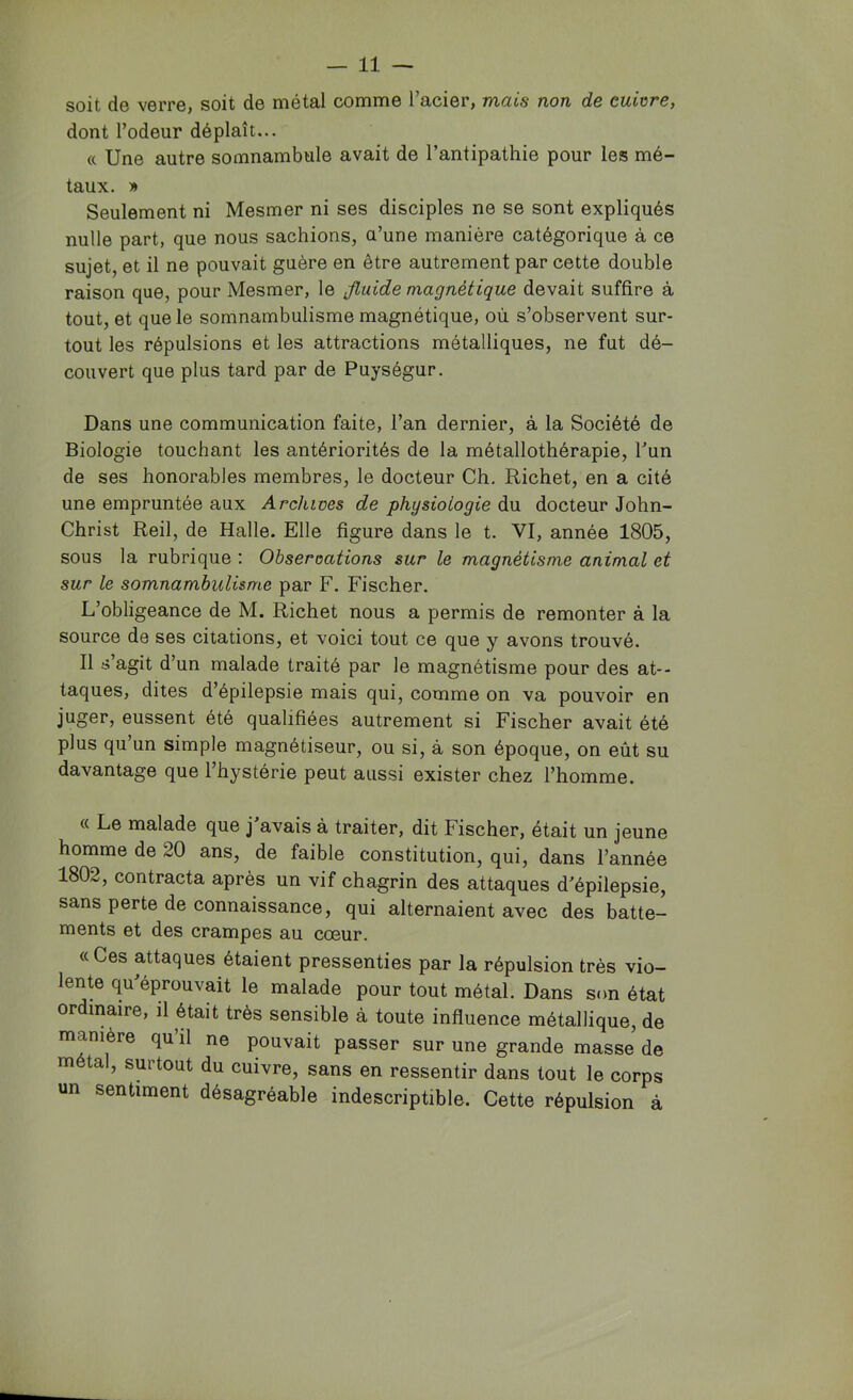 soit de verre, soit de métal comme l’acier, mais non de enivre, dont l’odeur déplaît... « Une autre somnambule avait de l’antipathie pour les mé- taux. » Seulement ni Mesmer ni ses disciples ne se sont expliqués nulle part, que nous sachions, a’une manière catégorique à ce sujet, et il ne pouvait guère en être autrement par cette double raison que, pour Mesmer, le fluide magnétique devait suffire à tout, et que le somnambulisme magnétique, où s’observent sur- tout les répulsions et les attractions métalliques, ne fut dé- couvert que plus tard par de Puységur. Dans une communication faite, l’an dernier, à la Société de Biologie touchant les antériorités de la métallothérapie, Tun de ses honorables membres, le docteur Ch. Richet, en a cité une empruntée aux Archives de physiologie du docteur John- Christ Reil, de Halle. Elle figure dans le t. VI, année 1805, sous la rubrique : Observations sur le magnétisme animal et sur le somnambulisme par F. Fischer. L’obligeance de M. Richet nous a permis de remonter à la source de ses citations, et voici tout ce que y avons trouvé. Il s’agit d’un malade traité par le magnétisme pour des at- taques, dites d’épilepsie mais qui, comme on va pouvoir en juger, eussent été qualifiées autrement si Fischer avait été plus qu’un simple magnétiseur, ou si, à son époque, on eût su davantage que l’hystérie peut aussi exister chez l’homme. c( Le malade que j avais à traiter, dit Fischer, était un jeune homme de 20 ans, de faible constitution, qui, dans l’année 1802, contracta après un vif chagrin des attaques d’épilepsie, sans perte de connaissance, qui alternaient avec des batte- ments et des crampes au cœur. «Ces attaques étaient pressenties par la répulsion très vio- lente qu’éprouvait le malade pour tout métal. Dans son état ordinaire, il était très sensible à toute influence métallique, de manière qu’il ne pouvait passer sur une grande masse de métal, surtout du cuivre, sans en ressentir dans tout le corps un sentiment désagréable indescriptible. Cette répulsion à