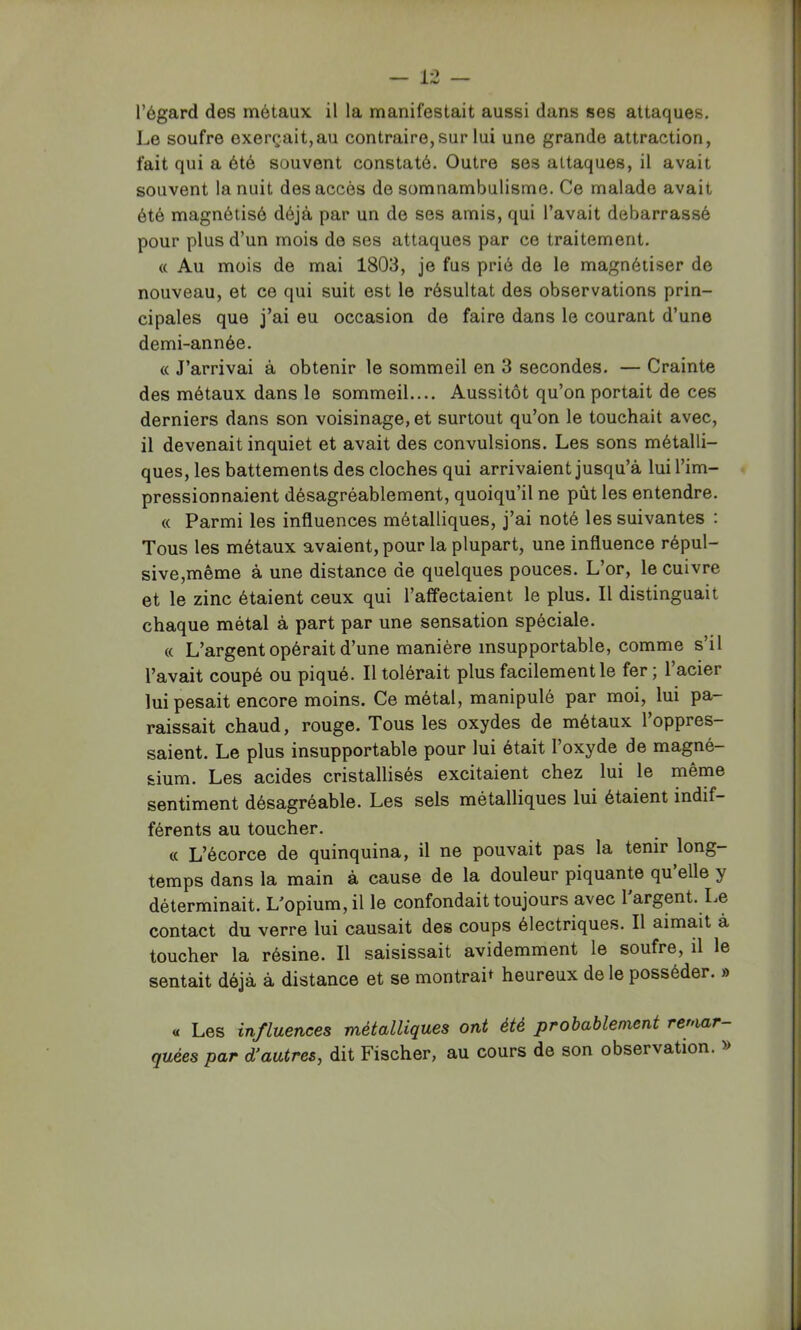 l’égard des métaux il la manifestait aussi dans ses attaques. Le soufre exerçait,au contraire, sur lui une grande attraction, fait qui a été souvent constaté. Outre ses attaques, il avait souvent la nuit des accès de somnambulisme. Ce malade avait été magnétisé déjà par un de ses amis, qui l’avait debarrassé pour plus d’un mois de ses attaques par ce traitement. « Au mois de mai 1803, je fus prié de le magnétiser de nouveau, et ce qui suit est le résultat des observations prin- cipales que j’ai eu occasion de faire dans le courant d’une demi-année. « J’arrivai à obtenir le sommeil en 3 secondes. — Crainte des métaux dans le sommeil.... Aussitôt qu’on portait de ces derniers dans son voisinage, et surtout qu’on le touchait avec, il devenait inquiet et avait des convulsions. Les sons métalli- ques, les battements des cloches qui arrivaient jusqu’à lui l’im- pressionnaient désagréablement, quoiqu’il ne pût les entendre. « Parmi les influences métalliques, j’ai noté les suivantes : Tous les métaux avaient, pour la plupart, une influence répul- sive,même à une distance de quelques pouces. L’or, le cuivre et le zinc étaient ceux qui l’affectaient le plus. Il distinguait chaque métal à part par une sensation spéciale. « L’argent opérait d’une manière insupportable, comme s’il l’avait coupé ou piqué. Il tolérait plus facilement le fer ; l’acier lui pesait encore moins. Ce métal, manipulé par moi, lui pa- raissait chaud, rouge. Tous les oxydes de métaux l’oppres- saient. Le plus insupportable pour lui était l’oxyde de magné- sium. Les acides cristallisés excitaient chez lui le même sentiment désagréable. Les sels métalliques lui étaient indif- férents au toucher. « L’écorce de quinquina, il ne pouvait pas la tenir long- temps dans la main à cause de la douleur piquante qu elle y déterminait. L’opium, il le confondait toujours avec l'argent. Le contact du verre lui causait des coups électriques. Il aimait à toucher la résine. Il saisissait avidemment le soufre, il le sentait déjà à distance et se montrait heureux de le posséder. » « Les influences métalliques ont été probablement remar- quées par d'autres, dit Fischer, au cours de son observation. »