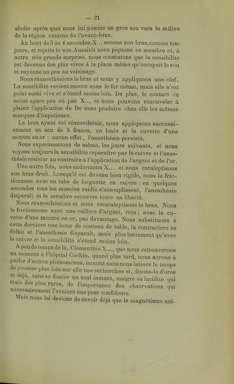 abolie après quoi nous lui posons un gros sou vers le milieu de la région externe de l’avant-bras. Au bout de3 ou 4 secondes,X... secoue son bras,comme tou- jours, et rejette le sou. Aussitôt nous piquons ce membre et, à notre très grande surprise, nous constatons que la sensibilité est devenue des plus vives à la place même qu’occupait le sou et rayonne un peu au voisinage. Nous réanesthésions le bras et nous y appliquons une clef. La sensibilité revient encore sous le fer même, mais elle n’est point aussi vive et s’étend moins loin. De plus, le contact du métal agace peu ou pas X.., et nous pouvons renouveler à plaisir l’application du fer sans produire chez elle les mêmes marques d’impatience. Le bras ayant été réanesthésié, nous appliquons successi- vement un écu de 5 francs, un louis et la cuvette d’une montre en or : aucun effet, l’anesthésie persiste. Nous expérimentons de même, les jours suivants, et nous voyons toujours la sensibilité reparaître par le cuivre et l’anes- thésie résister au contraire à l’application de l’argent et de l’or. Une autre fois, nous endormons X... et nous cataleptisons son bras droit. Lorsqu’il est devenu bien rigide, nous le fric- tionnons avec un tube de lorgnette en cuivre : en quelques secondes tous les muscles raidis s’assouplissent, l’anesthésie disparaît et le membre recouvre toute sa liberté. Nous réanesthésions et nous recataleptisons le bras. Nous le frictionnons avec une cuillère d’argent, rien ; avec la cu- vette d’une montre en or, pas davantage. Nous substituons à cette dernière une lame de couteau de table, la contracture se défait et l’anesthésie disparaît, mais plus lentement qu’avec le cuivre et la sensibilité s’étend moins loin. A peu de temps de là, Clémentine X..., que nous retrouverons un moment à l’hôpital Cochin, quand plus tard, nous aurons à parler d autres phénomènes, mourut sans nous laisser le temps e pousser plus loin sur elle nos recherches et, disons-le d’ores et déjà, sans se douter un seul instant, malgré sa lucidité qui était des plus rares, de l’importance des observations qui nécessairement l’avaient eue pour confidente. Mais nous lui devions desavoir déjà que le magnétisme ani-