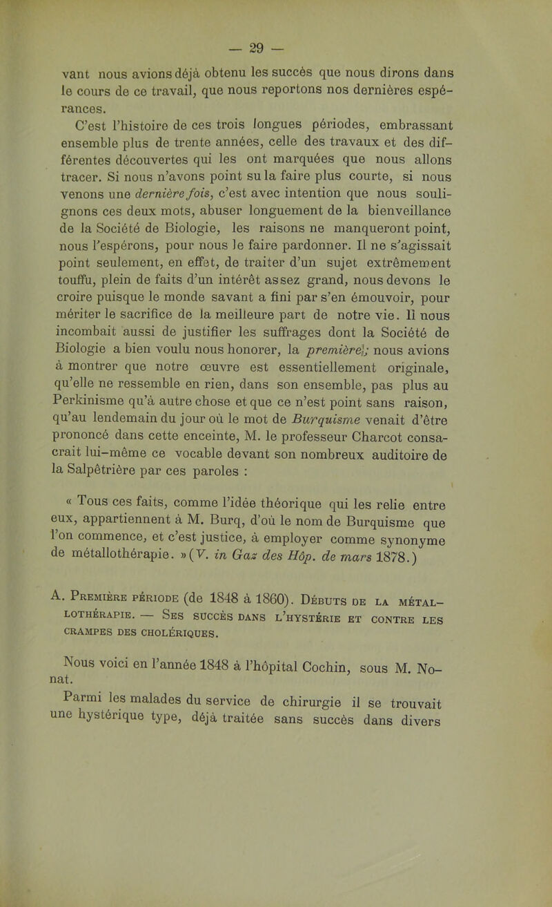 vant nous avions déjà obtenu les succès que nous dirons dans le cours de ce travail, que nous reportons nos dernières espé- rances. C’est l’histoire de ces trois longues périodes, embrassant ensemble plus de trente années, celle des travaux et des dif- férentes découvertes qui les ont marquées que nous allons tracer. Si nous n’avons point su la faire plus courte, si nous venons une dernière fois, c’est avec intention que nous souli- gnons ces deux mots, abuser longuement de la bienveillance de la Société de Biologie, les raisons ne manqueront point, nous Tespérons, pour nous le faire pardonner. Il ne s'agissait point seulement, en effet, de traiter d’un sujet extrêmement touffu, plein de faits d’un intérêt assez grand, nous devons le croire puisque le monde savant a fini par s’en émouvoir, pour mériter le sacrifice de la meilleure part de notre vie. Il nous incombait aussi de justifier les suffrages dont la Société de Biologie a bien voulu nous honorer, la première]; nous avions à montrer que notre oeuvre est essentiellement originale, qu’elle ne ressemble en rien, dans son ensemble, pas plus au Perkinisme qu’à autre chose et que ce n’est point sans raison, qu’au lendemain du jour où le mot de Burquisme venait d’être prononcé dans cette enceinte, M. le professeur Charcot consa- crait lui-même ce vocable devant son nombreux auditoire de la Salpêtrière par ces paroles : « Tous ces faits, comme l’idée théorique qui les relie entre eux, appartiennent à M. Burq, d’où le nom de Burquisme que 1 on commence, et c est justice, à employer comme synonyme de métallothérapie. »(T. in Gas des Hôp. de mars 1878.) A. Première période (de 1848 à 1860). Débuts de la métal- lothérapie. Ses succès dans l’hystérie et contre les CRAMPES DES CHOLÉRIQUES. Nous voici en l’année 1848 à l’hôpital Cochin, sous M. No- uât. Parmi les malades du service de chirurgie il se trouvait une hystérique type, déjà traitée sans succès dans divers