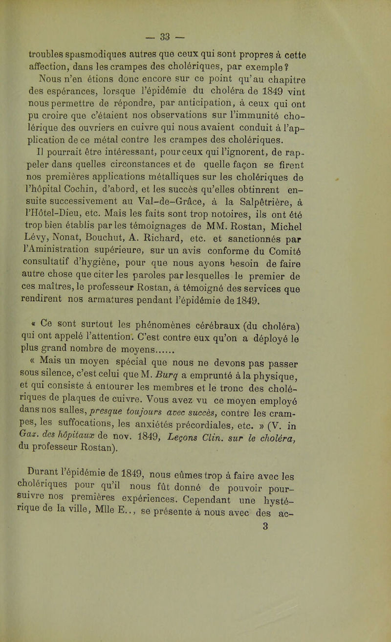 troubles spasmodiques autres que ceux qui sont propres à cette affection, dans les crampes des cholériques, par exemple? Nous n’en étions donc encore sur ce point qu’au chapitre des espérances, lorsque l’épidémie du choléra de 1849 vint nous permettre de répondre, par anticipation, à ceux qui ont pu croire que c’étaient nos observations sur l’immunité cho- lérique des ouvriers en cuivre qui nous avaient conduit à l’ap- plication de ce métal contre les crampes des cholériques. Il pourrait être intéressant, pour ceux qui l’ignorent, de rap- peler dans quelles circonstances et de quelle façon se firent nos premières applications métalliques sur les cholériques de l’hôpital Cochin, d’abord, et les succès qu’elles obtinrent en- suite successivement au Val-de-Grâce, à la Salpêtrière, à l’Hôtel-Dieu, etc. Mais les faits sont trop notoires, ils ont été trop bien établis par les témoignages de MM. Rostan, Michel Lévy, Nonat, Bouchut, A. Richard, etc. et sanctionnés par l’Aministration supérieure, sur un avis conforme du Comité consultatif d’hygiène, pour que nous ayons besoin de faire autre chose que citer les paroles par lesquelles le premier de ces maîtres, le professeur Rostan, à témoigné des services que rendirent nos armatures pendant l’épidémie de 1849. « Ce sont surtout les phénomènes cérébraux (du choléra) qui ont appelé l’attention. C’est contre eux qu’on a déployé le plus grand nombre de moyens « Mais un moyen spécial que nous ne devons pas passer sous silence, c’est celui que M. Burq a emprunté à la physique, et qui consiste à entourer les membres et le tronc des cholé- riques de plaques de cuivre. Vous avez vu ce moyen employé dans nos salles, presque toujours avec succès, contre les cram- pes, les suffocations, les anxiétés précordiales, etc. » (V. in Gaz. dos hôpitaux de nov. 1849, Leçons Clin, sur le choléra, du professeur Rostan). Durant l’épidémie de 1849, nous eûmes trop à faire avec les cholériques pour qu’il nous fût donné de pouvoir pour- suivre nos premières expériences. Cependant une hysté- rique de la ville, Mlle E.., se présente à nous avec des ac- 3