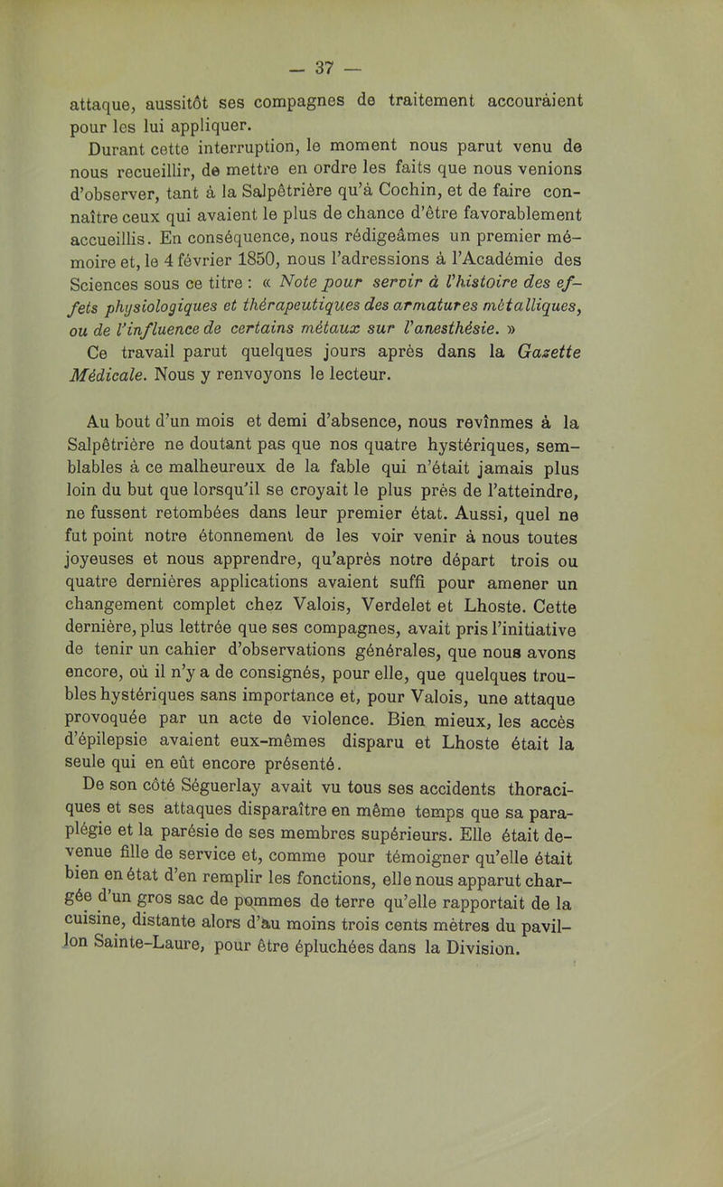 attaque, aussitôt ses compagnes de traitement accouraient pour les lui appliquer. Durant cette interruption, le moment nous parut venu de nous recueillir, de mettre en ordre les faits que nous venions d’observer, tant à la Salpêtrière qu’à Cochin, et de faire con- naître ceux qui avaient le plus de chance d’être favorablement accueillis. En conséquence, nous rédigeâmes un premier mé- moire et, le 4 février 1850, nous l’adressions à l’Académie des Sciences sous ce titre : « Note pour sertir à Vhistoire des ef- fets physiologiques et thérapeutiques des armatures métalliques, ou de l'influence de certains métaux sur Vanesthésie. » Ce travail parut quelques jours après dans la Gazette Médicale. Nous y renvoyons le lecteur. Au bout d’un mois et demi d’absence, nous revînmes à la Salpêtrière ne doutant pas que nos quatre hystériques, sem- blables à ce malheureux de la fable qui n’était jamais plus loin du but que lorsqu'il se croyait le plus près de l’atteindre, ne fussent retombées dans leur premier état. Aussi, quel ne fut point notre étonnement de les voir venir à nous toutes joyeuses et nous apprendre, qu’après notre départ trois ou quatre dernières applications avaient suffi pour amener un changement complet chez Valois, Verdelet et Lhoste. Cette dernière, plus lettrée que ses compagnes, avait pris l’initiative de tenir un cahier d’observations générales, que nous avons encore, où il n’y a de consignés, pour elle, que quelques trou- bles hystériques sans importance et, pour Valois, une attaque provoquée par un acte de violence. Bien mieux, les accès d’épilepsie avaient eux-mêmes disparu et Lhoste était la seule qui en eût encore présenté. De son côté Séguerlay avait vu tous ses accidents thoraci- ques et ses attaques disparaître en même temps que sa para- plégie et la parésie de ses membres supérieurs. Elle était de- venue fille de service et, comme pour témoigner qu’elle était bien en état d’en remplir les fonctions, elle nous apparut char- gée d un gros sac de pommes de terre qu’elle rapportait de la cuisine, distante alors d’au moins trois cents mètres du pavil- lon Sainte-Laure, pour être épluchées dans la Division.