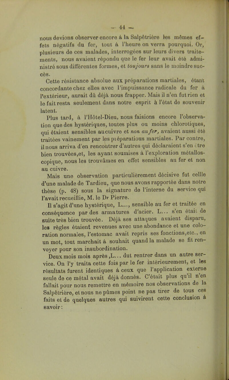 nous devions observer encore à la Salpêtrière les mêmes ef- fets négatifs du fer, tout à l’heure on verra pourquoi. Or, plusieurs de ces malades, interrogées sur leurs divers traite- ments, nous avaient répondu que le fer leur avait été admi- nistré sous différentes formes, et toujours sans le moindre suc- cès. Cette résistance absolue aux préparations martiales, étant concordante chez elles avec l’impuissance radicale du fer à l’extérieur, aurait dû déjà nous frapper. Mais il n’en fut rien et le fait resta seulement dans notre esprit à l’état de souvenir latent. Plus tard, à l’Hôtel-Dieu, nous faisions encore l’observa- tion que des hystériques, toutes plus ou moins chlorotiques, qui étaient sensibles au cuivre et non au fer, avaient aussi été traitées vainement par les piéparatious martiales. Par contre, il nous arriva d’en rencontrer d’autres qui déclaraient s’en être bien trouvées,et, les ayant soumises à l’exploration métallos- copique, nous les trouvâmes en effet sensibles au fer et non au cuivre. Mais une observation particulièrement décisive fut cellle d’une malade de Tardieu, que nous avons rapportée dans notre thèse (p. 48) sous la signature de l’interne du service qui l’avait recueillie, M. le Dr Pierre. Il s’agit d’une hystérique, L,.., sensible au fer et traitée en conséquence par des armatures d’acier. L... s en était de suite très bien trouvée. Déjà ses attaques avaient disparu, les règles étaient revenues avec une abondance et une colo- ration normales, l’estomac avait repris ses fonctions,etc., en un mot, tout marchait à souhait quand la malade se fit ren- voyer pour son insubordination. Deux mois mois après ,L... dut rentrer dans un autre ser- vice. On l’y traita cette fois par le fer intérieurement, et les résultats furent identiques à ceux que l’application externe seule de ce métal avait déjà donnés. C’était plus quil nen fallait pour nous remettre en mémoire nos observations de la Salpêtrière, et nous ne pûmes point ne pas tirer de tous ces faits et de quelques autres qui suivirent cette conclusion à savoir :