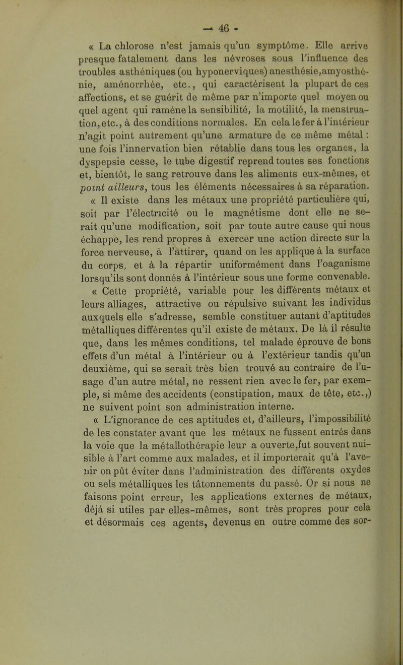 « La chlorose n’est jamais qu’un symptôme. Elle arrive presque fatalement dans les névroses sous l’influence des troubles asthéniques (ou hyponerviques) anesthésie,amyosthé- nie, aménorrhée, etc., qui caractérisent la plupart de ces affections, et se guérit de môme par n’importe quel moyen ou quel agent qui ramène la sensibilité, la motilité, la menstrua- tion, etc., à des conditions normales. En celaleferàTiniérieur n’agit point autrement qu’une armature de ce môme métal ; une fois l’innervation bien rétablie dans tous les organes, la dyspepsie cesse, le tube digestif reprend toutes ses fonctions et, bientôt, le sang retrouve dans les aliments eux-mômes, et point ailleurs, tous les éléments nécessaires à sa réparation. « Il existe dans les métaux une propriété particulière qui, soit par l’électricité ou le magnétisme dont elle ne se- rait qu’une modification, soit par toute autre cause qui nous échappe, les rend propres à exercer une action directe sur la force nerveuse, à l’attirer, quand on les applique à la surface du corps, et à la répartir uniformément dans l’oaganisme lorsqu’ils sont donnés à l’intérieur sous une forme convenable. « Cette propriété, variable pour les différents métaux et leurs alliages, attractive ou répulsive suivant les individus auxquels elle s'adresse, semble constituer autant d’aptitudes métalliques différentes qu’il existe de métaux. De là il résulte que, dans les mêmes conditions, tel malade éprouve de bons effets d’un métal à l’intérieur ou à l’extérieur tandis qu’un deuxième, qui se serait très bien trouvé au contraire de l’u- sage d’un autre métal, ne ressent rien avec le fer, par exem- ple, si même des accidents (constipation, maux de tête, etc.,) ne suivent point son administration interne. « L'ignorance de ces aptitudes et, d’ailleurs, l’impossibilité de les constater avant que les métaux ne fussent entrés dans la voie que la métallothérapie leur a ouverte,fut souvent nui- sible à l’art comme aux malades, et il importerait qu’à l’ave- nir on pût éviter dans l’administration des différents oxydes ou sels métalliques les tâtonnements du passé. Or si nous ne faisons point erreur, les applications externes de métaux, déjà si utiles par elles-mêmes, sont très propres pour cela et désormais ces agents, devenus en outre comme des sor-
