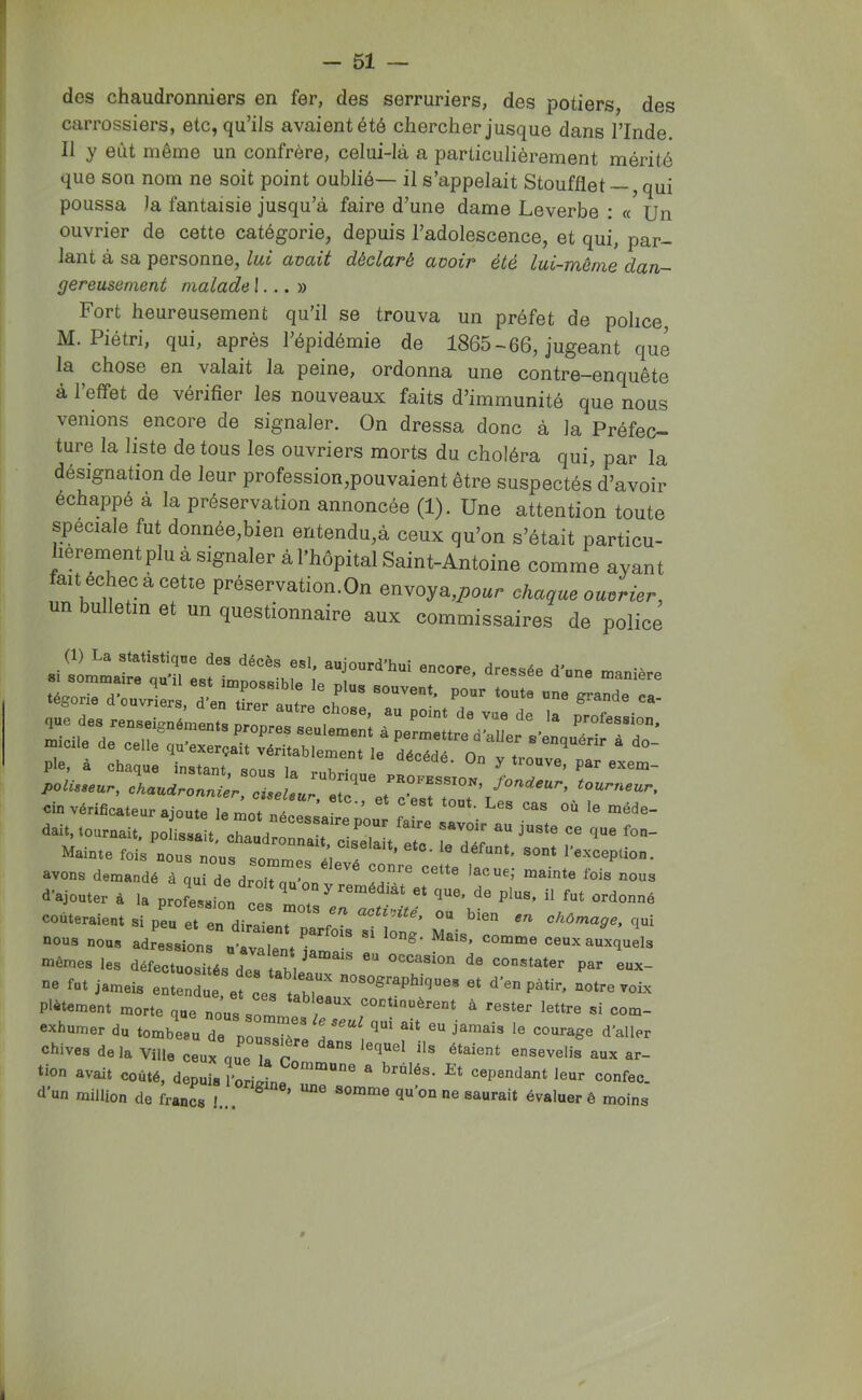 des chaudronniers en fer, des serruriers, des potiers, des carrossiers, etc, qu’ils avaientété chercher jusque dans l’Inde. Il y eût même un confrère, celui-là a particulièrement mérité que son nom ne soit point oublié— il s’appelait Stoufflet —, qui poussa la fantaisie jusqu’à faire d’une dame Leverbe : « Un ouvrier de cette catégorie, depuis l’adolescence, et qui, par- lant à sa personne, lui avait déclaré avoir été lui-môme dan- gereusement malade I... » Fort heureusement qu’il se trouva un préfet de police M. Piétri, qui, après l’épidémie de 1865-66, jugeant que la chose en valait la peine, ordonna une contre-enquête à l’effet de vérifier les nouveaux faits d’immunité que nous venions encore de signaler. On dressa donc à la Préfec- ture la liste de tous les ouvriers morts du choléra qui, par la désignation de leur profession,pouvaient être suspectés d’avoir échappé à la préservation annoncée (1). Une attention toute spéciale fut donnée,bien entendu,à ceux qu’on s’était particu- lièrement plu à signaler à l’hôpital Saint-Antoine comme ayant fait echecacetie préservation.On envoya,^oi.r chaque ouvrier, un U e in et un questionnaire aux commissaires de police cfnrtrlficeur ajoute le £ „i. ’  '» ■»“<=- dait, tournait, polissait, chaudronnaircls^elaU^ Mainte fois nous nous sommoc ai a ’ sont l’exception, avons demandé à qui de droit qu’on °“s d’ajouter 4 1. proLuiou ce,  ?‘ coûteraient si peu et en diraie t ° ^ activité, ou bien en chômage, qui nous nous adressions n’avalent jama’^ ceux auxquels mêmes les défectuosités des t«hi ^ occasion de constater par eux- ne fut jamais entendue, et ces taWea pâtir, notre voix plâtement morte que nous s continuèrent à rester lettre si com- exhumer du tombeau de pourère 17', d’aller chives de la Ville ceux que la r ^ ^‘ment ensevelis aux ar- tion avait coûté, depuis l’orimnn ® brûlés. Et cependant leur confec. d'un million de francs I... ^ somme qu'on ne saurait évaluer ê moins