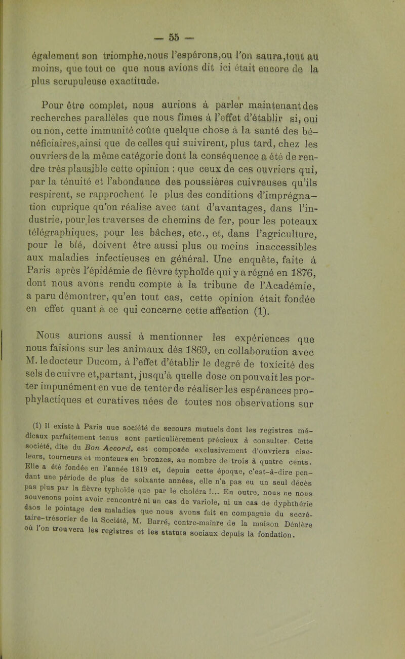 également son triomphe,nous TespéronSjOU Ton saura,tout au moins, que tout ce que nous avions dit ici était encore de la plus scrupuleuse exactitude. Pour être complet, nous aurions à parler maintenant des recherches parallèles que nous fîmes à l’effet d’établir si, oui ou non, cette immunité coûte quelque chose à la santé des bé- néficiaires,ainsi que de celles qui suivirent, plus tard, chez les ouvriers de la même catégorie dont la conséquence a été de ren- dre très plausible cette opinion : que ceux de ces ouvriers qui, par la ténuité et l’abondance des poussières cuivreuses qu’ils respirent, se rapprochent le plus des conditions d’imprégna- tion cuprique qu'on réalise avec tant d’avantages, dans l’in- dustrie, pourjes traverses de chemins de fer, pour les poteaux télégraphiques, pour les bâches, etc., et, dans l’agriculture, pour le blé, doivent être aussi plus ou moins inaccessibles aux maladies infectieuses en général. Une enquête, faite à Paris après l'épidémie de fièvre typhoïde qui y a régné en 1876, dont nous avons rendu compte à la tribune de l’Académie, a paru démontrer, qu’en tout cas, cette opinion était fondée en effet quant à ce qui concerne cette affection (1). Nous aurions aussi à mentionner les expériences que nous faisions sur les animaux dès 1869, en collaboration avec M. le docteur Ducom, à l’effet d’établir le degré de toxicité des sels de cuivre et,partant, jusqu’à quelle dose onpouvait les por- ter impunément en vue de tenter de réaliser les espérances pro- phylactiques et curatives nées de toutes nos observations sur (1) Il existe à Paris uue société de secours mutuels dont les registres mé- dicaux parfaitement tenus sont particulièrement précieux à consulter. Cette société, dite du Bon Accord, est composée exclusivement d’ouvriers cise- leurs, tourneurs et monteurs en bronzes, au nombre de trois à quatre cents. Klle a été fondée en l’année 1819 et, depuis cette époque, c’est-à-dire pen- ant une période de plus de soixante années, elle n’a pas eu un seul décès pas plus par la fièvre typhoïde que par le choléra !... En outre, nous ne nous souvenons point avoir rencontré ni un cas de variole, ni un cas de dyphthérie aos e pointage des maladies que nous avons fait en compagnie du secré- ire r sorier de la Société, M. Barré, contre-maînre de la maison Dénière U Ion trouvera les registres et les statuts sociaux depuis la fondation.