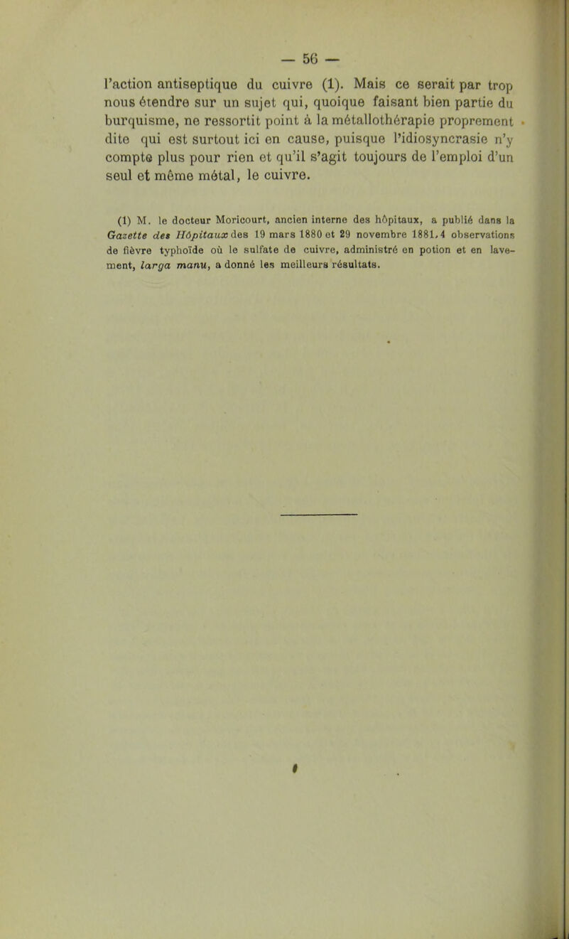 raction antiseptique du cuivre (1). Mais ce serait par trop nous étendre sur un sujet qui, quoique faisant bien partie du burquisme, ne ressortit point à la métallothérapie proprement • dite qui est surtout ici en cause, puisque l’idiosyncrasie n’y compte plus pour rien et qu’il s’agit toujours de l’emploi d’un seul et même métal, le cuivre. (1) M. le docteur Moricourt, ancien interne des hôpitaux, a publié dans la Gazette det Hôpitaux 19 mars 1880 et 29 novembre 1881.4 observations de fièvre typhoïde où le sulfate de cuivre, administré en potion et en lave- ment, larga manu, a donné les meilleurs résultats. I