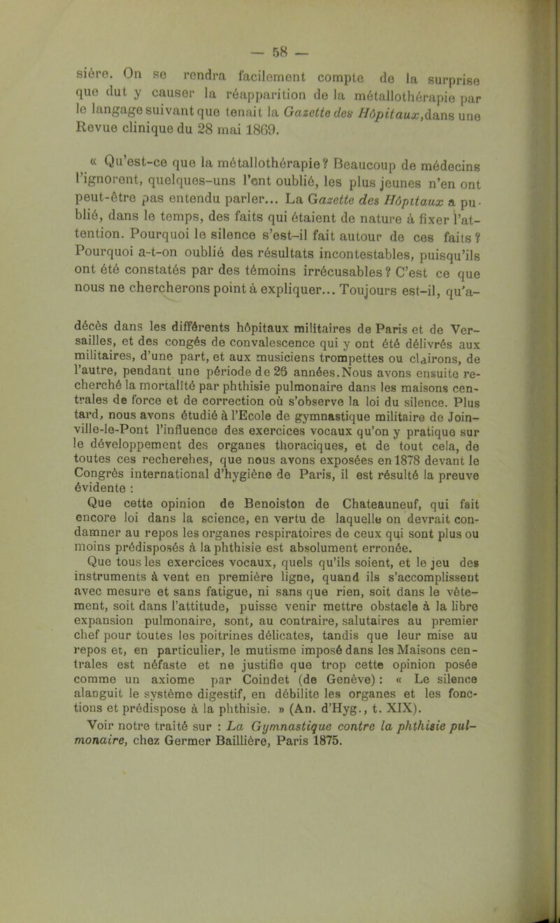 sière. On se rendra facilement compte de la surprise que dut y causer la réapparition de la métallothérapie par le langage suivant que tenait la Gazette des Hôpitaux,une Revue clinique du 28 mai 1869. a Qu’est-ce que la métallothérapie? Beaucoup de médecins l’ignorent, quelques-uns l’ont oublié, les plus jeunes n’en ont peut-être pas entendu parler... La Gazette des Hôpitaux a pu- blié, dans le temps, des faits qui étaient de nature à fixer l’at- tention. Pourquoi le silence s’est-il fait autour de ces faits? Pourquoi a-t-on oublié des résultats incontestables, puisqu’ils ont été constatés par des témoins irrécusables ? C’est ce que nous ne chercherons point à expliquer... Toujours est-il, qu’a- décès dans les différents hôpitaux militaires de Paris et de Ver- sailles, et des congés de convalescence qui y ont été délivrés aux militaires, d’une part, et aux musiciens trompettes ou clairons, de l’autre, pendant une période de 26 années.Nous avons ensuite re- cherché la mortalité par phthisie pulmonaire dans les maisons cen- trales de force et de correction où s’observe la loi du silence. Plus tard, nous avons étudié à l’Ecole de gymnastique militaire de Join- ville-le-Pont l’influence des exercices vocaux qu’on y pratique sur le développement des organes thoraciques, et de tout cela, de toutes ces recherches, que nous avons exposées en 1878 devant le Congrès international d’hygiène de Paris, il est résulté la preuve évidente : Que cette opinion de Benoiston de Chateauneuf, qui fait encore loi dans la science, en vertu de laquelle on devrait con- damner au repos les organes respiratoires de ceux qui sont plus ou moins prédisposés à la phthisie est absolument erronée. Que tous les exercices vocaux, quels qu’ils soient, et le jeu des instruments à vent en première ligne, quand ils s’accomplissent avec mesure et sans fatigue, ni sans que rien, soit dans le vête- ment, soit dans l’attitude, puisse venir mettre obstacle à la libre expansion pulmonaire, sont, au contraire, salutaires au premier chef pour toutes les poitrines délicates, tandis que leur mise au repos et, en particulier, le mutisme imposé dans les Maisons cen- trales est néfaste et ne justifie que trop cette opinion posée comme un axiome par Coindet (de Genève) : « Le silence alanguit le système digestif, en débilite les organes et les fonc- tions et prédispose à la phthisie. » (An. d’Hyg., t. XIX). Voir notre traité sur : La Gymnastique contre la phthisie pul- monaire, chez Germer Baillière, Paris 1875.