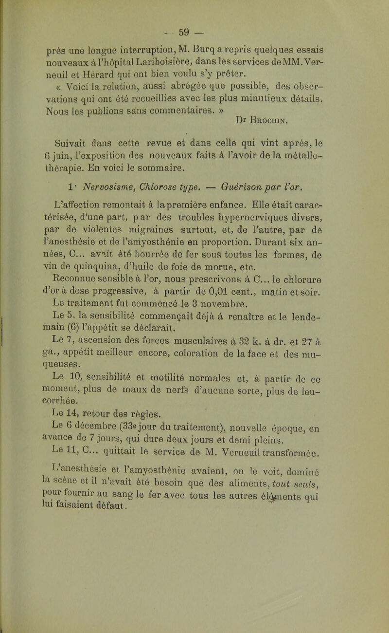 près une longue interruption, M. Burq a repris quelques essais nouveaux à l’hôpital Lariboisière, dans les services deMM. Ver- neuil et Hérard qui ont bien voulu s’y prêter. « Voici la relation, aussi abrégée que possible, des obser- vations qui ont été recueillies avec les plus minutieux détails. Nous les publions sans commentaires. » Dr Brochin. Suivait dans cette revue et dans celle qui vint après, le 6 juin, l’exposition des nouveaux faits à l’avoir de la métallo- thérapie. En voici le sommaire. 1 • Nervosisme, Chlorose type. — Guérison par Vor. L’affection remontait à la première enfance. Elle était cai’ac- térisée, d’une part, p ar des troubles hypernerviques divers, par de violentes migraines surtout, et, de Tautre, par de l’anesthésie et de l’amyosthénie en proportion. Durant six an- nées, C... avait été bourrée de fer sous toutes les formes, de vin de quinquina, d’huile de foie de morue, etc. Reconnue sensible à l’or, nous prescrivons à C... le chlorure d’or à dose progressive, à partir de 0,01 cent., matin et soir. Le traitement fut commencé le 3 novembre. Le 5, la sensibilité commençait déjà à renaître et le lende- main (6) l’appétit se déclarait. Le 7, ascension des forces musculaires à 32 k. à dr. et 27 à ga., appétit meilleur encore, coloration de la face et des mu- queuses. Le 10, sensibilité et motilité normales et, à partir de ce moment, plus de maux de nerfs d’aucune sorte, plus de leu- corrhée. Le 14, retour des règles. Le 6 décembre (33e jour du traitement), nouvelle époque, en avance de 7 jours, qui dure deux jours et demi pleins. Le 11, C... quittait le service de M. Verneuil transformée. L’anesthésie et l’amyosthénie avaient, on le voit, dominé la scène et il n’avait été besoin que des aliments, tout seuls, pour fournir au sang le fer avec tous les autres él^ents qui lui faisaient défaut.