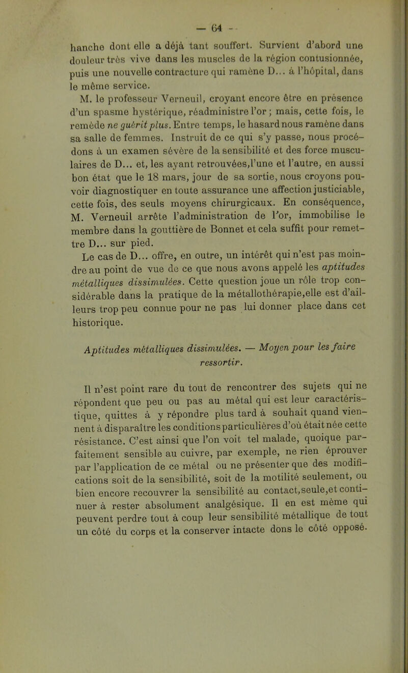 — G4 hanche dont elle a déjà tant souffert. Survient d’abord une douleur très vive dans les muscles de la région contusionnée, puis une nouvelle contracture qui ramène D... à l’hôpital, dans le même service. M. le professeur Verneuil, croyant encore être en présence d’un spasme hystérique, réadministre l’or ; mais, cette fois, le remède ne guérit plus. Entre temps, le hasard nous ramène dans sa salle de femmes. Instruit de ce qui s’y passe, nous procé- dons à un examen sévère de la sensibilité et des force muscu- laires de D... et, les ayant retrouvées,l’une et l’autre, en aussi bon état que le 18 mars, jour de sa sortie, nous croyons pou- voir diagnostiquer en toute assurance une affection justiciable, cette fois, des seuls moyens chirurgicaux. En conséquence, M. Verneuil arrête l’administration de Eor, immobilise le membre dans la gouttière de Bonnet et cela suffit pour remet- tre D... sur pied. Le cas de D... offre, en outre, un intérêt qui n’est pas moin- dre au point de vue de ce que nous avons appelé les aptitudes métalliques dissimulées. Cette question joue un rôle trop con- sidérable dans la pratique de la métallothérapie,elle est d’ail- leurs trop peu connue pour ne pas lui donner place dans cet historique. Aptitudes métalliques dissimulées. — Moyen pour les faire ressortir. Il n’est point rare du tout de rencontrer des sujets qui ne répondent que peu ou pas au métal qui est leur caractéris- tique, quittes à y répondre plus tard à souhait quand vien- nent à disparaître les conditions particulières d’où était née cette résistance. C’est ainsi que l’on voit tel malade, quoique par- faitement sensible au cuivre, par exemple, ne rien éprouver par l’application de ce métal ou ne présenter que des modifi- cations soit de la sensibilité, soit de la motilité seulement, ou bien encore recouvrer la sensibilité au contact, seule,et conti- nuer à rester absolument analgésique. Il en est même qui peuvent perdre tout à coup leur sensibilité métallique de tout un côté du corps et la conserver intacte dons le côté opposé.