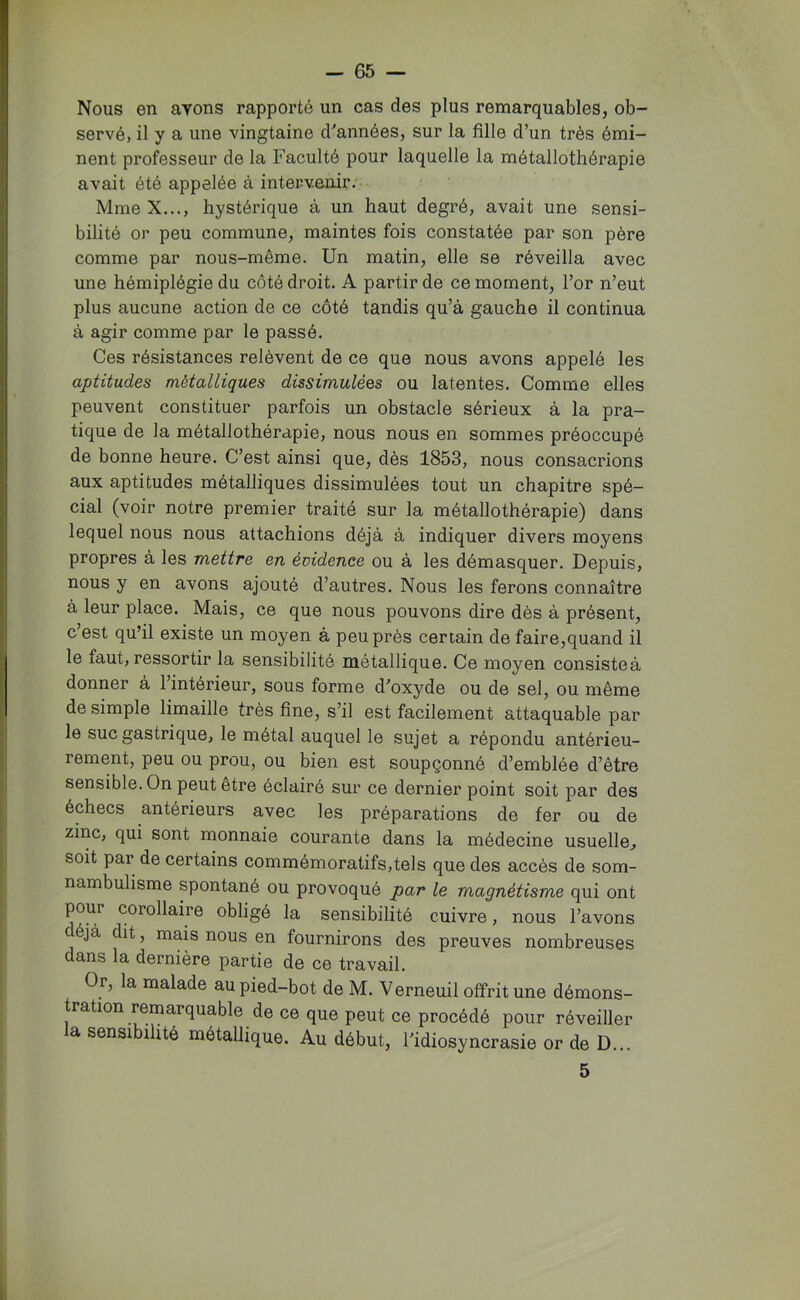 Nous en avons rapporté un cas des plus remarquables, ob- servé, il y a une vingtaine d'années, sur la fille d’un très émi- nent professeur de la Faculté pour laquelle la métallothérapie avait été appelée à intervenir. MmeX..., hystérique à un haut degré, avait une sensi- bilité or peu commune, maintes fois constatée par son père comme par nous-même. Un matin, elle se réveilla avec une hémiplégie du côté droit. A partir de ce moment, l’or n’eut plus aucune action de ce côté tandis qu’à gauche il continua à agir comme par le passé. Ces résistances relèvent de ce que nous avons appelé les aptitudes métalliques dissimulées ou latentes. Comme elles peuvent constituer parfois un obstacle sérieux à la pra- tique de la métallothérapie, nous nous en sommes préoccupé de bonne heure. C’est ainsi que, dès 1853, nous consacrions aux aptitudes métalliques dissimulées tout un chapitre spé- cial (voir notre premier traité sur la métallothérapie) dans lequel nous nous attachions déjà à indiquer divers moyens propres à les mettre en évidence ou à les démasquer. Depuis, nous y en avons ajouté d’autres. Nous les ferons connaître à leur place. Mais, ce que nous pouvons dire dès à présent, c’est qu’il existe un moyen à peu près certain de faire,quand il le faut, ressortir la sensibilité métallique. Ce moyen consisteà donner à 1 intérieur, sous forme d'oxyde ou de sel, ou même desimpie limaille très fine, s’il est facilement attaquable par le suc gastrique, le métal auquel le sujet a répondu antérieu- rement, peu ou prou, ou bien est soupçonné d’emblée d’être sensible. On peut etre éclairé sur ce dernier point soit par des échecs antérieurs avec les préparations de fer ou de zinc, qui sont monnaie courante dans la médecine usuelle^ soit par de certains commémoratifs, tel s que des accès de som- nambulisme spontané ou provoqué par le magnétisme qui ont pour corollaire obligé la sensibilité cuivre, nous l’avons éjà dit, mais nous en fournirons des preuves nombreuses dans la dernière partie de ce travail. Or, la malade au pied-bot de M. Verneuil offrit une démons- tration remarquable de ce que peut ce procédé pour réveiller la sensibilité métallique. Au début, l'idiosyncrasie or de D... 5