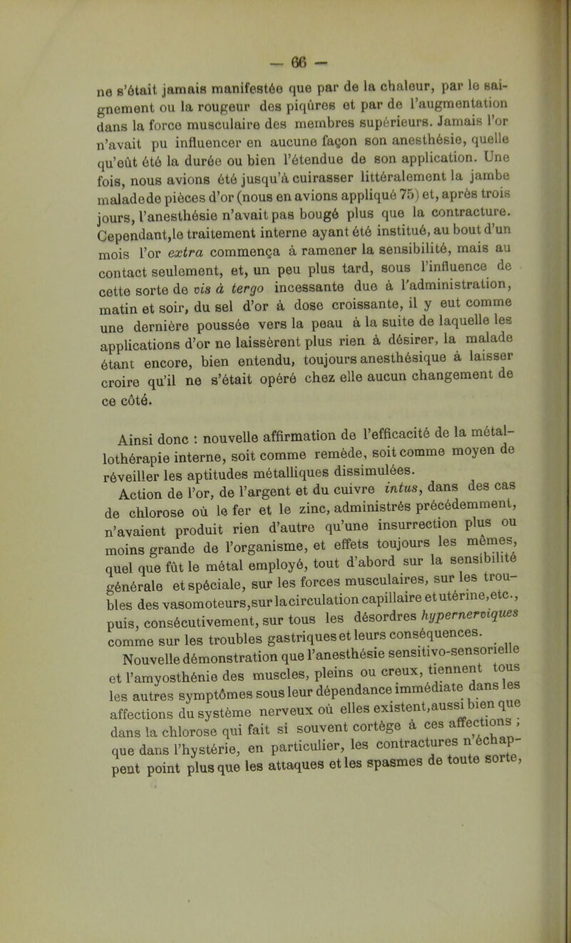 ne s’ôtait jamais manifestée que par de la chaleur, par le sai- gnement ou la rougeur des piqûres et par de l’augmentation dans la force musculaire des membres supérieurs. Jamais l’or n’avait pu influencer en aucune façon son anesthésie, quelle qu’eût ôté la durée ou bien l’étendue de son application. Une fois, nous avions été jusqu’à cuirasser littéralement la jambe maladede pièces d’or (nous en avions appliqué 75) et, après trois jours, l’anesthésie n’avait pas bougé plus que la contracture. Cependant,le traitement interne ayant été institué, au bout d’un mois l’or extra commença à ramener la sensibilité, mais au contact seulement, et, un peu plus tard, sous l’influence de cette sorte de ois à tergo incessante due à 1 administration, matin et soir, du sel d’or à dose croissante, il y eut comme une dernière poussée vers la peau à la suite de laquelle les applications d’or ne laissèrent plus rien à désirer, la malade étant encore, bien entendu, toujours anesthésique à laisser croire qu’il ne s’était opéré chez elle aucun changement de ce côté. Ainsi donc ; nouvelle affirmation de l’efficacité de la métal lothérapie interne, soit comme remède, soit comme moyen de réveiller les aptitudes métalliques dissimulées. Action de l’or, de l’argent et du cuivre intus, dans des cas de chlorose où le fer et le zinc, administrés précédemment, n’avaient produit rien d’autre qu’une insurrection plus ou moins grande de l’organisme, et eff^ets toujours les memes quel que fût le métal employé, tout d’abord sur la sensibilité générale et spéciale, sur les forces musculaires, sur les trou blés desvasomoteurs,surlacirculationcapillaireetutérine,etc., puis, consécutivement, sur tous les désordres hypernermques comme sur les troubles gastriques et leurs conséquences. Nouvelle démonstration que l’anesthésie sensitivo-sensorielle et l’amyosthénie des muscles, pleins ou creux, les autres symptômes sous leur dépendance immédiate dans les affections du système nerveux où elles existent,aussi bien que dans la chlorose qui fait si souvent cortège a ces affections , que dans l’hystérie, en particulier, les contractures n éc P peut point plus que les attaques et les spasmes de toute sorte.