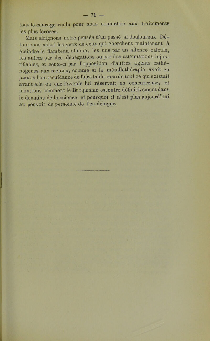 tout Ig courage voulu pour nous soumettre aux traitements les plus féroces. Mais éloignons notre pensée d’un passé si douloureux. Dé- tournons aussi les yeux de ceux qui cherchent maintenant à éteindre le flambeau allume, les uns par un silence calculé, les autres par des dénégations ou par des atténuations injus- tifiables, et ceux-ci par l’opposition d’autres agents esthé- nogènes aux métaux, comme si la métallothérapie avait eu jamais l’outrecuidance de faire table rase de tout ce qui existait avant elle ou que l’avenir lui réservait en concurrence, et montrons comment le Burquisme est entré définitivement dans le domaine de la science et pourquoi il n’est plus aujourd’hui au pouvoir de personne de l’en déloger.
