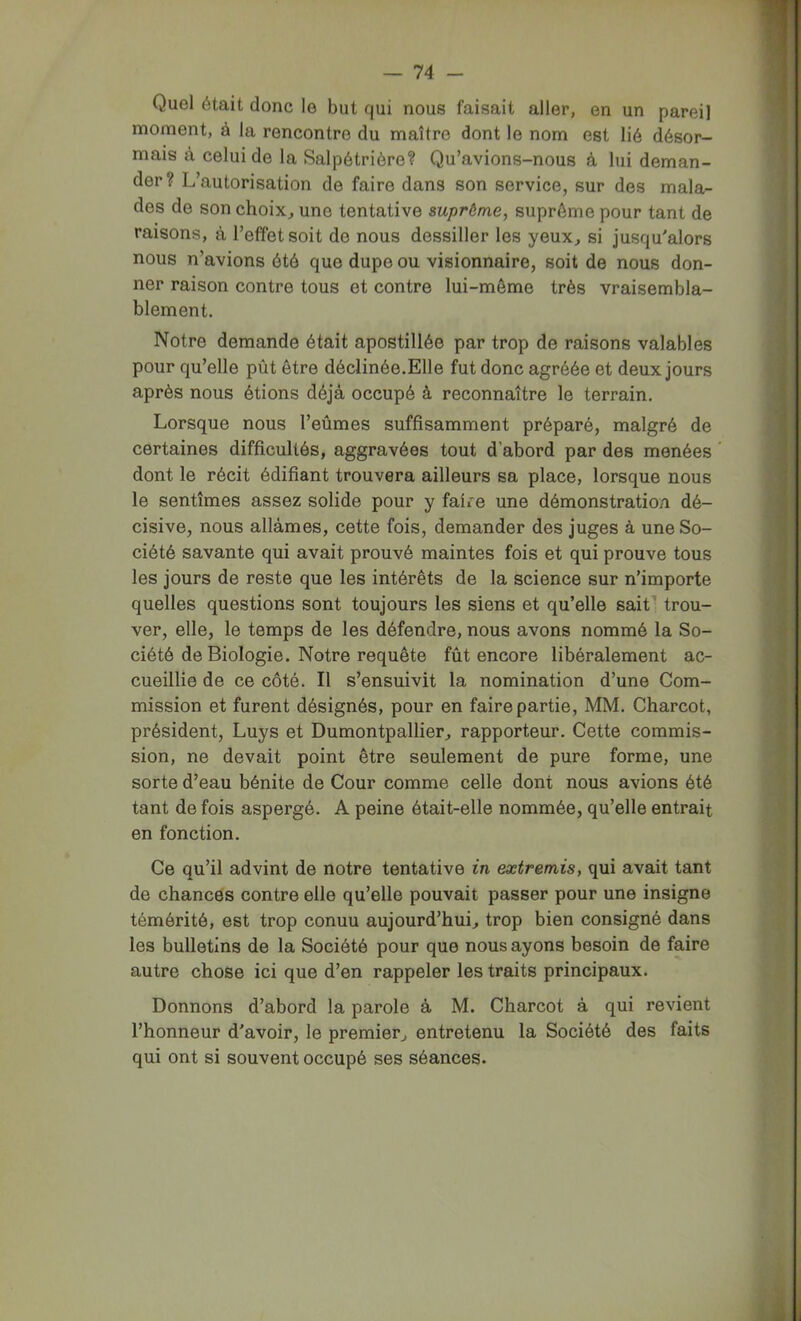 Quel était donc le but qui nous faisait aller, en un pareil moment, à la rencontre du maître dont le nom est lié désor- mais à celui de la Salpétrière? Qu’avions-nous à lui deman- der? L’autorisation de faire dans son service, sur des mala- des de son choix^ une tentative suprême, suprême pour tant de raisons, à l’effet soit de nous dessiller les yeux^ si jusqu'alors nous n’avions été que dupe ou visionnaire, soit de nous don- ner raison contre tous et contre lui-même très vraisembla- blement. Notre demande était apostillée par trop de raisons valables pour qu’elle pût être déclinée.Elle fut donc agréée et deux jours après nous étions déjà occupé à reconnaître le terrain. Lorsque nous l’eûmes suffisamment préparé, malgré de certaines difficultés, aggravées tout d’abord par des menées dont le récit édifiant trouvera ailleurs sa place, lorsque nous le sentîmes assez solide pour y faire une démonstration dé- cisive, nous allâmes, cette fois, demander des juges à une So- ciété savante qui avait prouvé maintes fois et qui prouve tous les jours de reste que les intérêts de la science sur n’importe quelles questions sont toujours les siens et qu’elle sait^ trou- ver, elle, le temps de les défendre, nous avons nommé la So- ciété de Biologie. Notre requête fût encore libéralement ac- cueillie de ce côté. Il s’ensuivit la nomination d’une Com- mission et furent désignés, pour en faire partie, MM. Charcot, président, Luys et Dumontpallier, rapporteur. Cette commis- sion, ne devait point être seulement de pure forme, une sorte d’eau bénite de Cour comme celle dont nous avions été tant de fois aspergé. A peine était-elle nommée, qu’elle entrait en fonction. Ce qu’il advint de notre tentative in extremis, qui avait tant de chances contre elle qu’elle pouvait passer pour une insigne témérité, est trop connu aujourd’hui, trop bien consigné dans les bulletins de la Société pour que nous ayons besoin de faire autre chose ici que d’en rappeler les traits principaux. Donnons d’abord la parole à M. Charcot à qui revient l’honneur d'avoir, le premier, entretenu la Société des faits qui ont si souvent occupé ses séances.