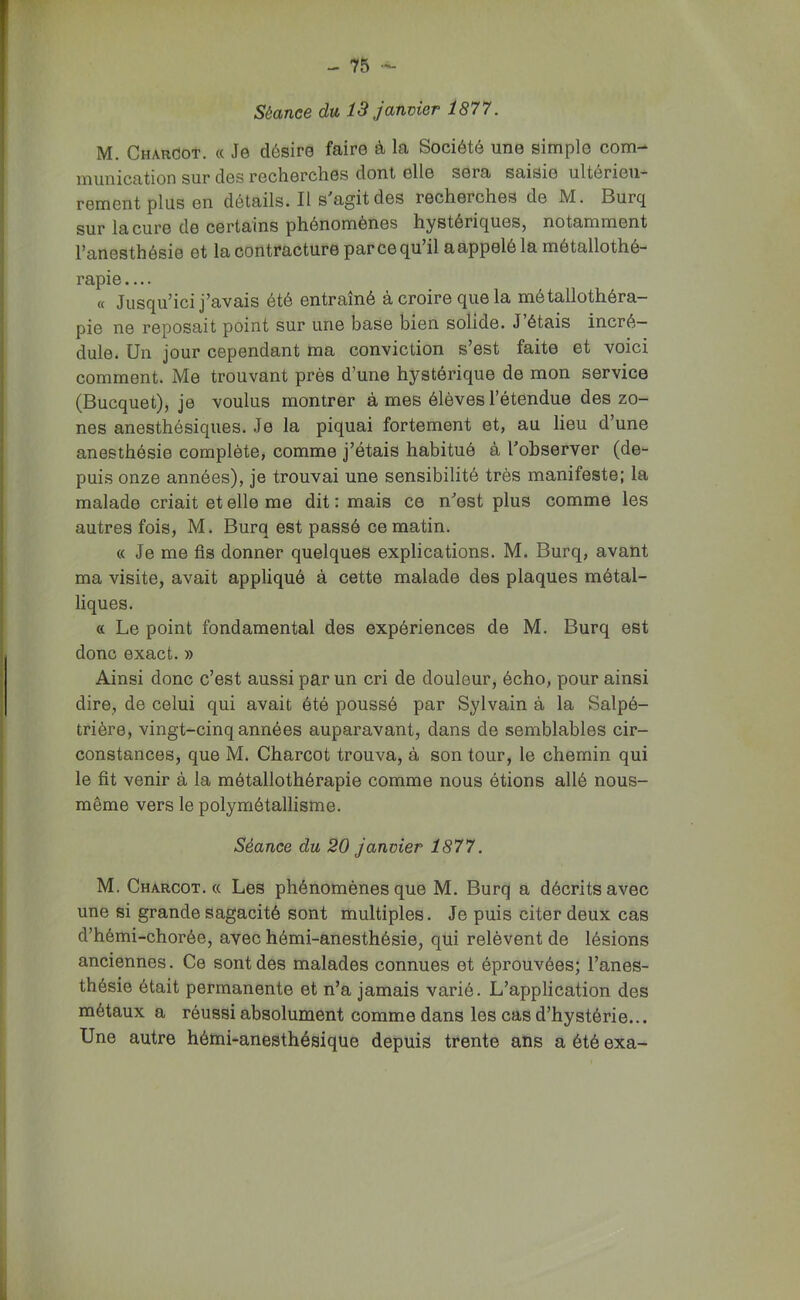 Séance du 13 janvier 1877. M. Charcot. « Je désire faire à la Société une simple com- munication sur des recherches dont elle sera saisie ultérieu- rement plus en détails. Il s'agit des recherches de M. Burq sur la cure de certains phénomènes hystériques, notamment l’anesthésie et la contracture par ce qu il a appelé la métallothé- rapie « Jusqu’ici j’avais été entraîné à croire que la métallothéra- pie ne reposait point sur une base bien solide. J’étais incré- dule. Un jour cependant ma conviction s’est faite et voici comment. Me trouvant près d’une hystérique de mon service (Bucquet), je voulus montrer à mes élèves l’étendue des zo- nes anesthésiques. Je la piquai fortement et, au lieu d’une anesthésie complète, comme j’étais habitué à l'observer (de- puis onze années), je trouvai une sensibilité très manifeste; la malade criait et elle me dit : mais ce n'est plus comme les autres fois, M. Burq est passé ce matin. « Je me fis donner quelques explications. M. Burq, avant ma visite, avait appliqué à cette malade des plaques métal- liques. « Le point fondamental des expériences de M. Burq est donc exact. » Ainsi donc c’est aussi par un cri de douleur, écho, pour ainsi dire, de celui qui avait été poussé par Sylvain à la Salpé- trière, vingt-cinq années auparavant, dans de semblables cir- constances, que M. Charcot trouva, à son tour, le chemin qui le fit venir à la métallothérapie comme nous étions allé nous- même vers le polymétallisme. Séance du 20 janvier 1877. M. Charcot. « Les phénomènes que M. Burq a décrits avec une si grande sagacité sont multiples. Je puis citer deux cas d’hémi-chorée, avec hémi-anesthésie, qui relèvent de lésions anciennes. Ce sont des malades connues et éprouvées; l’anes- thésie était permanente et n’a jamais varié. L’application des métaux a réussi absolument comme dans les cas d’hystérie... Une autre hémi-anesthésique depuis trente ans a été exa-