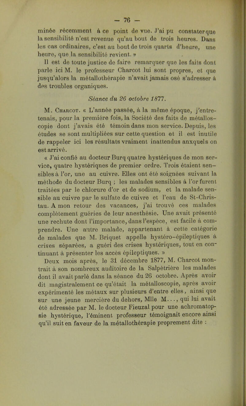 minée récemment à ce point de vue. .l’ai pu constater que la sensibilité n’est revenue qu’au bout de trois heures. Dans les cas ordinaires, c’est au bout de trois quarts d’heure, une heure, que la sensibilité revient. » Il est de toute justice de faire remarquer que les faits dont parle ici M. le professeur Charcot lui sont propres, et que jusqu’alors la métallothérapie n’avait jamais osé s’adresser à des troubles organiques. Séance du 26 octobre 1877. M. Charcot, a L’année passée, à la même époque, j’entre- tenais, pour la première fois, la Société des faits de métallos- copie dont j’avais été témoin dans mon service. Depuis, les études se sont multipliées sur cette question et il est inutile de rappeler ici les résultats vraiment inattendus auxquels on est arrivé. « J’ai confié au docteur Burq quatre hystériques de mon ser- vice, quatre hystériques de premier ordre. Trois étaient sen- sibles à l’or, une au cuivre. Elles ont été soignées suivant la méthode du docteur Burq ; les malades sensibles à l’or furent traitées par le chlorure d’or et de sodium, et la malade sen- sible au cuivre par le sulfate de cuivre et l’eau de St-Chris- tau. A mon retour des vacances, j’ai trouvé ces malades complètement guéries de leur anesthésie. Une avait présenté une rechute dont l’importance, dans l’espèce, est facile à com- prendre. Une autre malade, appartenant à cette catégorie de malades que M. Briquet appelle hystéro-épileptiques à crises séparées, a guéri des crises hystériques, tout en con- tinuant à présenter les accès épileptiques. » Deux mois après, le 31 décembre 1877, M. Charcot mon- trait à son nombreux auditoire de la Salpétrière les malades dont il avait parlé dans la séance du 26 octobre. Après avoir dit magistralement ce qu’était la raétalloscopie, après avoir expérimenté les métaux sur plusieurs d’entre elles, ainsi que sur une jeune mercière du dehors, Mlle M..., qui lui avait été adressée par M. le docteur Fieuzal pour une achroraatop- sie hystérique, Téminent professeur témoignait encore ainsi qu’il suit en faveur de la métallothérapie proprement dite :