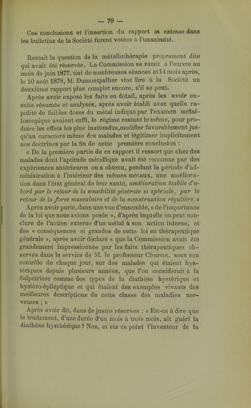 Ces conclusions et l’insertion du rapport in extenso dans les bulletins de la Société furent votées ù Tunanimité. Restait la question de la métallothérapie proprement dite qui avait été réservée. La Commission se remit à l’œuvre au mois de juin 1877, tint de nombreuses séances et 14 mois après, le 10 août 1878, M. Dumontpallier vint lire à la Société un deuxième rapport plus complet encore, s’il se peut. Après avoir exposé les faits en détail, après les avoir en- suite résumés et analysés^ après avoir établi avec quelle ra- pidité de faibles doses du métal indiqué par l’examen métal- loscopique avaient suffi, le régime restant le même, pour pro- duire les effets les plus inattendus,modifier favorablement jus- qu’au caractère même des malades et légitimer implicitement nos doctrines par la fin de cette première conclusion : (c De la première partie de ce rapport il ressort que chez des malades dont l’aptitude métallique avait été reconnue par des expériences antérieures on a obtenu, pendant la période d’ad- ministration à l’intérieur des mêmes métaux, une améliora- tion dans l’état général de leur santé, amélioration établie d'a- bord par le retour de la sensibilité générale ei spéciale, par le retour de la force musculaire et de la menstruation régulière. y> Après avoir parlé, dans une vue d’ensemble, a de l’importance de la loi que nous avions posée », d’après laquelle on peut con- clure de l’action externe d’un métal à son action interne, et des « conséquences si grandes de cette loi en thérapeutique générale », après avoir déclaré « que la Commission avait été grandement impressionnée par les faits thérapeutiques ob- servés dans le service de M. le professeur Charcot, sous son contrôle de chaque jour, sur des malades qui étaient hys- tériques depuis plusieurs années, que Ton considérait à la Salpétrière comme des types de la diathèse hystérique et hystéro-épileptique et qui étaient des exemples vivants des meilleures descriptions de cette classe des maladies ner- veuses ; » Après avoir dit, dans de justes réserves : (c Est-ce à dire que le traitement, d’une durée d’un mois à trois mois, ait guéri la diathèse hysthérique? Non, et sur ce point l’inventeur de la