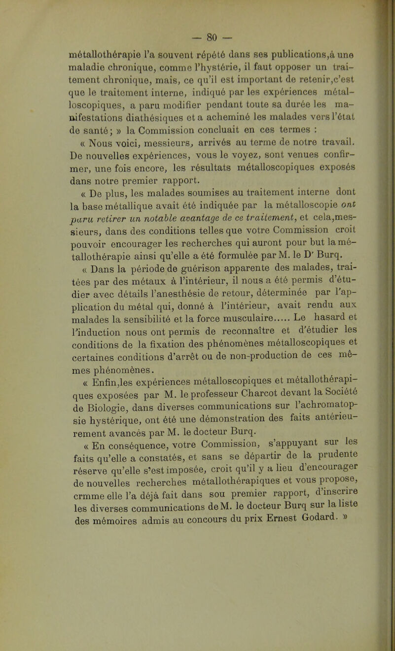 métallothérapie l’a souvent répété dans ses publications,à une maladie chronique, comme l’hystérie, il faut opposer un trai- tement chronique, mais, ce qu’il est important de retenir,c’est que le traitement interne, indiqué par les expériences méial- loscopiques, a paru modifier pendant toute sa durée les ma- uifestations diathésiques et a acheminé les malades vers l’état de santé; » la Commission concluait en ces termes : « Nous voici, messieurs^ arrivés au terme de notre travail. De nouvelles expériences, vous le voyez, sont venues confir- mer, une fois encore, les résultats métalloscopiques exposés dans notre premier rapport. (c De plus, les malades soumises au traitement interne dont la base métallique avait été indiquée par la métalloscopie ont paru retirer un notable avantage de ce traitement, et cela,mes- sieurs, dans des conditions telles que votre Commission croit pouvoir encourager les recherches qui auront pour but la mé- tallothérapie ainsi qu’elle a été formulée par M. le D' Burq. « Dans la période de guérison apparente des malades, trai- tées par des métaux à l’intérieur, il nous a été permis d’étu- dier avec détails l’anesthésie de retour, déterminée par l'ap- plication du métal qui, donné à l’intérieur, avait rendu aux malades la sensibilité et la force musculaire Le hasard et l'induction nous ont permis de reconnaître et d'étudier les conditions de la fixation des phénomènes métalloscopiques et certaines conditions d’arrêt ou de non-production de ces me- mes phénomènes. « Enfin,les expériences métalloscopiques et métallothérapi- ques exposées par M. le professeur Charcot devant la Société de Biologie, dans diverses communications sur l’achromatop- sie hystérique, ont été une démonstration des faits antérieu- rement avancés par M. le docteur Burq. « En conséquence, votre Commission, s’appuyant sur les faits qu’elle a constatés, et sans se départir de la prudente réserve qu’elle s’est imposée, croit qu’il y a lieu d’encourager de nouvelles recherches métallothérapiques et vous propose, crmme elle l’a déjà fait dans sou premier rapport, d’inscrire les diverses communications de M. le docteur Burq sur la liste des mémoires admis au concours du prix Ernest Godard. »