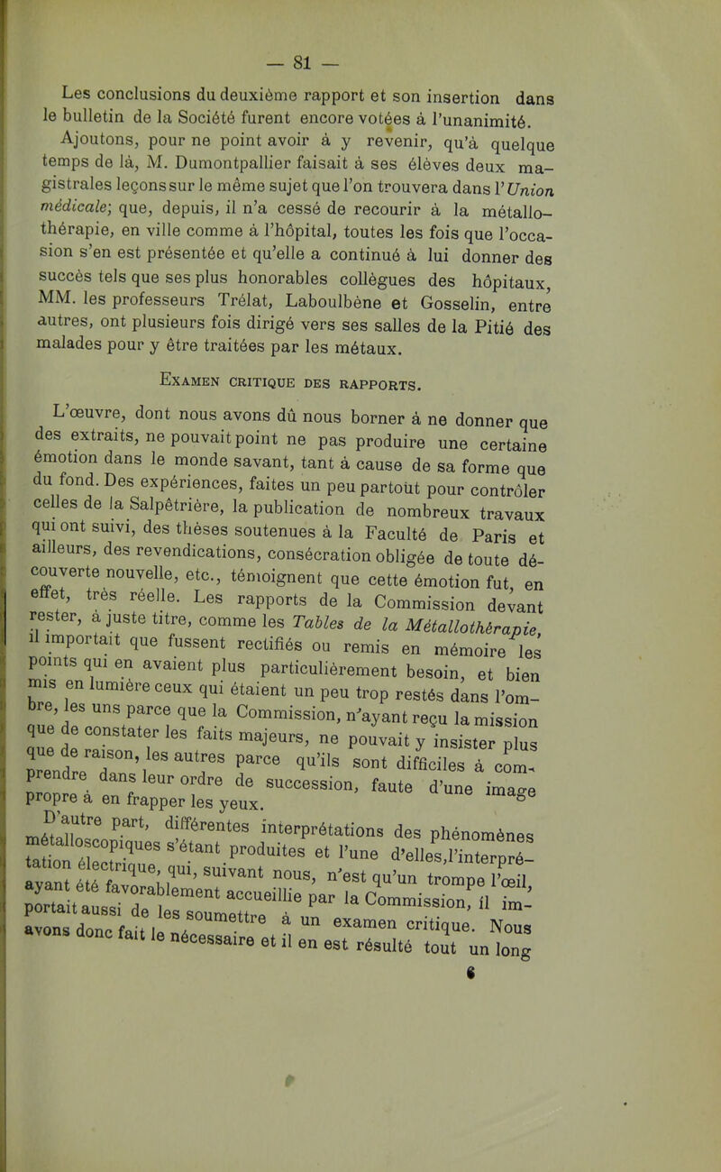 Les conclusions du deuxième rapport et son insertion dans le bulletin de la Société furent encore votées à Tunanimité. Ajoutons, pour ne point avoir à y revenir, qu’à quelque temps de là, M. Dumontpallier faisait à ses élèves deux ma- gistrales leçons sur le même sujet que l’on trouvera dans l’Union médicale-, que, depuis, il n’a cessé de recourir à la métallo- thérapie, en ville comme à l’hôpital, toutes les fois que l’occa- sion s’en est présentée et qu’elle a continué à lui donner des succès tels que ses plus honorables collègues des hôpitaux MM. les professeurs Trélat, Laboulbène et Gosselin, entre autres, ont plusieurs fois dirigé vers ses salles de la Pitié des malades pour y être traitées par les métaux. Examen critique des rapports. L’œuvre, dont nous avons dû nous borner à ne donner que des extraits, ne pouvait point ne pas produire une certaine émotion dans le monde savant, tant à cause de sa forme que du fond. Des expériences, faites un peu partout pour contrôler celles de la Salpêtrière, la publication de nombreux travaux qui ont suivi, des thèses soutenues à la Faculté de Paris et ailleurs, des revendications, consécration obligée de toute dé- couyerte nouvelle, etc., témoignent que cette émotion fut, en effet, très réelle. Les rapports de la Commission devant rester, a juste titre, comme les Tables de la Métallothérapie 1 importait que fussent rectifiés ou remis en mémoire les points qui en avaient plus particulièrement besoin, et bien mis en lumière ceux qui étaient un peu trop restés dans l’om- bre, les uns parce que la Commission, n^ayantreçu la mission que de constater les faits majeurs, ne pouvait y insTstris prendreT™’]à corn, prendre dans leur ordre de succession, faute d’une imave propre à en frapper les yeux. ® interprétations des phénomènes t»Pn if ® P™>i“ites et l’une d’elle^l’interpré- ayanîé éfaT‘’l’r’'''“‘ 1“’“ trompe IWl Xunsïi™d:1n:l:r“^ >aCommissionfn im^ avons donc fait le nie ® examen critique. Nous fmt le nécessaire et .1 en est résulté tout un long 1