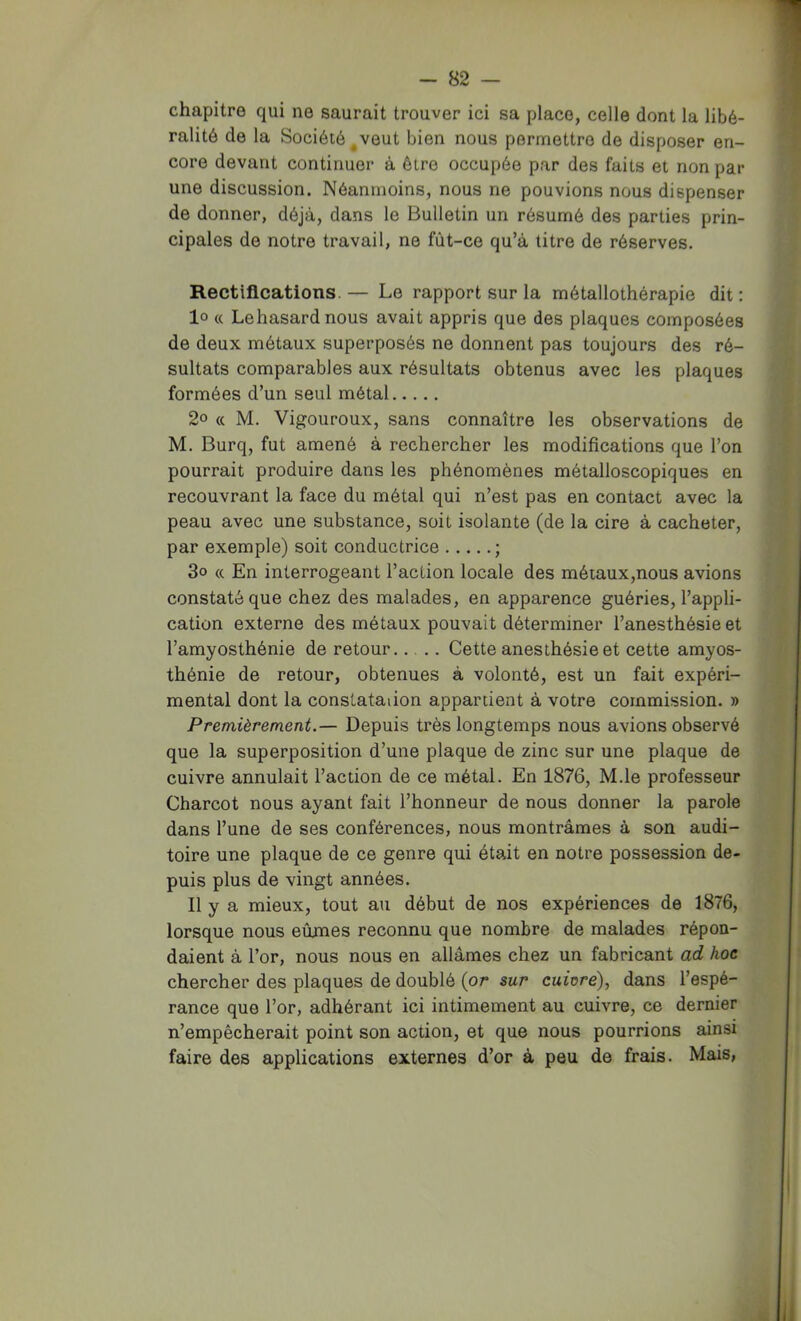 chapitre qui ne saurait trouver ici sa place, celle dont la libé- ralité de la Société ^veut bien nous permettre de disposer en- core devant continuer à être occupée par des faits et non par une discussion. Néanmoins, nous ne pouvions nous dispenser de donner, déjà, dans le Bulletin un résumé des parties prin- cipales de notre travail, ne fût-ce qu’à titre de réserves. Rectifications. — Le rapport sur la métallothérapie dit : 10 « Le hasard nous avait appris que des plaques composées de deux métaux superposés ne donnent pas toujours des ré- sultats comparables aux résultats obtenus avec les plaques formées d’un seul métal 2o « M. Vigoureux, sans connaître les observations de M. Burq, fut amené à rechercher les modifications que l’on pourrait produire dans les phénomènes métalloscopiques en recouvrant la face du métal qui n’est pas en contact avec la peau avec une substance, soit isolante (de la cire à cacheter, par exemple) soit conductrice ; 3o « En interrogeant l’action locale des métaux,nous avions constaté que chez des malades, en apparence guéries, l’appli- cation externe des métaux pouvait déterminer l’anesthésie et l’amyosthénie de retour.... Cette anesthésie et cette amyos- thénie de retour, obtenues à volonté, est un fait expéri- mental dont la constataiion appartient à votre commission. » Premièrement.— Depuis très longtemps nous avions observé que la superposition d’une plaque de zinc sur une plaque de cuivre annulait l’action de ce métal. En 1876, M.le professeur Charcot nous ayant fait l’honneur de nous donner la parole dans l’une de ses conférences, nous montrâmes à son audi- toire une plaque de ce genre qui était en notre possession de- puis plus de vingt années. 11 y a mieux, tout au début de nos expériences de 1876, lorsque nous eûmes reconnu que nombre de malades répon- daient à l’or, nous nous en allâmes chez un fabricant ad hoe chercher des plaques de doublé {or sur cuiore), dans l’espé- rance que l’or, adhérant ici intimement au cuivre, ce dernier n’empêcherait point son action, et que nous pourrions ainsi faire des applications externes d’or à peu de frais. Mais,