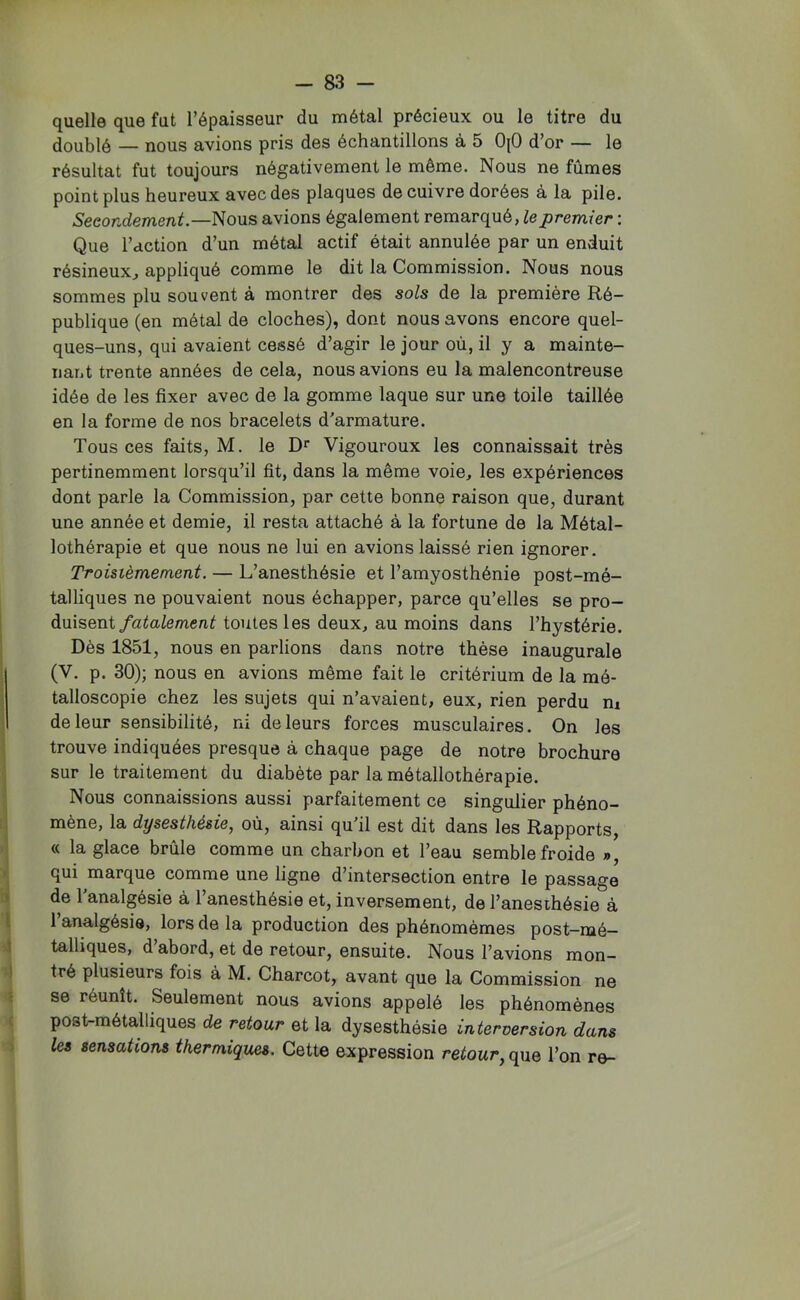 quelle que fut l’épaisseur du métal précieux ou le titre du doublé — nous avions pris des échantillons à 5 OjO d’or — le résultat fut toujours négativement le même. Nous ne fûmes point plus heureux avec des plaques de cuivre dorées à la pile. Secondement.—Nous avions également remarqué, te premier : Que l’action d’un métal actif était annulée par un enduit résineux^ appliqué comme le dit la Commission. Nous nous sommes plu souvent à montrer des sols de la première Ré- publique (en métal de cloches), dont nous avons encore quel- ques-uns, qui avaient cessé d’agir le jour où, il y a mainte- nant trente années de cela, nous avions eu la malencontreuse idée de les fixer avec de la gomme laque sur une toile taillée en la forme de nos bracelets d’armature. Tous ces faits, M. le Vigoureux les connaissait très pertinemment lorsqu’il fit, dans la même voie, les expériences dont parle la Commission, par cette bonne raison que, durant une année et demie, il resta attaché à la fortune de la Métal- lothérapie et que nous ne lui en avions laissé rien ignorer. Troisièmement. — L’anesthésie et l’amyosthénie post-mé- talliques ne pouvaient nous échapper, parce qu’elles se pro- duisent/ata/emca^ toutes les deux, au moins dans l’hystérie. Dès 1851, nous en parlions dans notre thèse inaugurale (V. p. 30); nous en avions même fait le critérium de la raé- talloscopie chez les sujets qui n’avaient, eux, rien perdu m de leur sensibilité, ni de leurs forces musculaires. On les trouve indiquées presque à chaque page de notre brochure sur le traitement du diabète par la métallothérapie. Nous connaissions aussi parfaitement ce singulier phéno- mène, la dysesthésie, où, ainsi qu’il est dit dans les Rapports, « la glace brûle comme un charbon et l’eau semble froide », qui marque comme une ligne d’intersection entre le passage de 1 analgésie à l’anesthésie et, inversement, de l’anesihésie à l’analgésie, lors de la production des phénomèmes post-mé- talliques, d abord, et de retour, ensuite. Nous l’avions mon- tré plusieurs fois à M. Charcot, avant que la Commission ne se réunît. Seulement nous avions appelé les phénomènes post-métalliques de retour et la dysesthésie interversion dans les sensations thermiques. Cette expression retour, que l’on re-