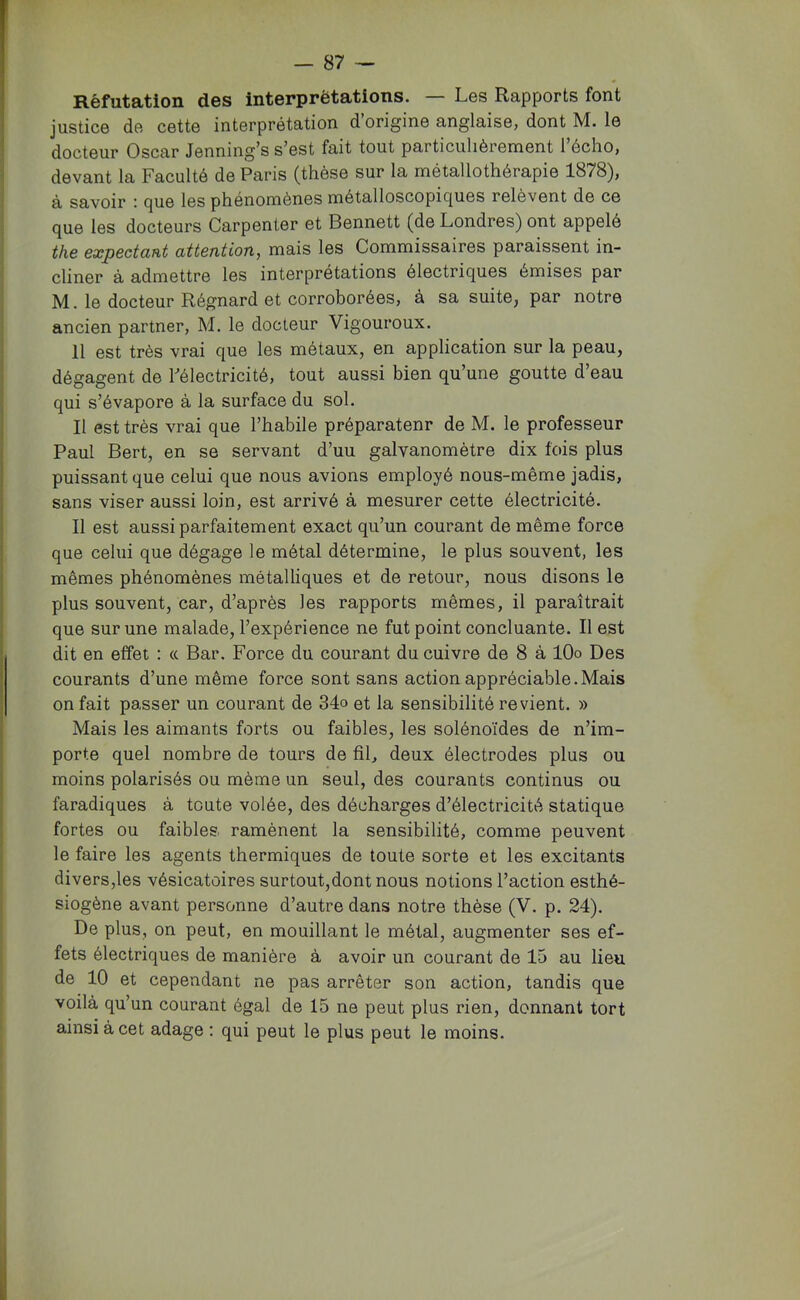 Réfutation des interprétations. — Les Rapports font justice de cette interprétation d’origine anglaise, dont M. le docteur Oscar Jenning’s s’est fait tout particulièrement l’écho, devant la Faculté de Paris (thèse sur la métallothérapie 1878), à savoir : que les phénomènes métalloscopiques relèvent de ce que les docteurs Carpenter et Bennett (de Londres) ont appelé the expectant attention, mais les Commissaires paraissent in- cliner à admettre les interprétations électriques émises par M. le docteur Régnard et corroborées, à sa suite, par notre ancien partner, M. le docteur Vigoureux. Il est très vrai que les métaux, en application sur la peau, dégagent de Félectricité, tout aussi bien qu’une goutte d’eau qui s’évapore à la surface du sol. Il est très vrai que l’habile préparateur de M. le professeur Paul Bert, en se servant d’uu galvanomètre dix fois plus puissant que celui que nous avions employé nous-même jadis, sans viser aussi loin, est arrivé à mesurer cette électricité. Il est aussi parfaitement exact qu’un courant de même force que celui que dégage le métal détermine, le plus souvent, les mêmes phénomènes métalliques et de retour, nous disons le plus souvent, car, d’après les rapports mêmes, il paraîtrait que sur une malade, l’expérience ne fut point concluante. Il est dit en effet : <c Bar. Force du courant du cuivre de 8 à lOo Des courants d’une même force sont sans action appréciable.Mais on fait passer un courant de 34o et la sensibilité revient. » Mais les aimants forts ou faibles, les solénoïdes de n’im- porte quel nombre de tours de fil, deux électrodes plus ou moins polarisés ou même un seul, des courants continus ou faradiques à toute volée, des décharges d’électricité statique fortes ou faibles ramènent la sensibilité, comme peuvent le faire les agents thermiques de toute sorte et les excitants divers,les vésicatoires surtout,dontnous notions l’action esthé- siogène avant personne d’autre dans notre thèse (V. p. 24). De plus, on peut, en mouillant le métal, augmenter ses ef- fets électriques de manière à avoir un courant de 15 au lieu de 10 et cependant ne pas arrêter son action, tandis que voilà qu’un courant égal de 15 ne peut plus rien, donnant tort ainsi à cet adage ; qui peut le plus peut le moins.
