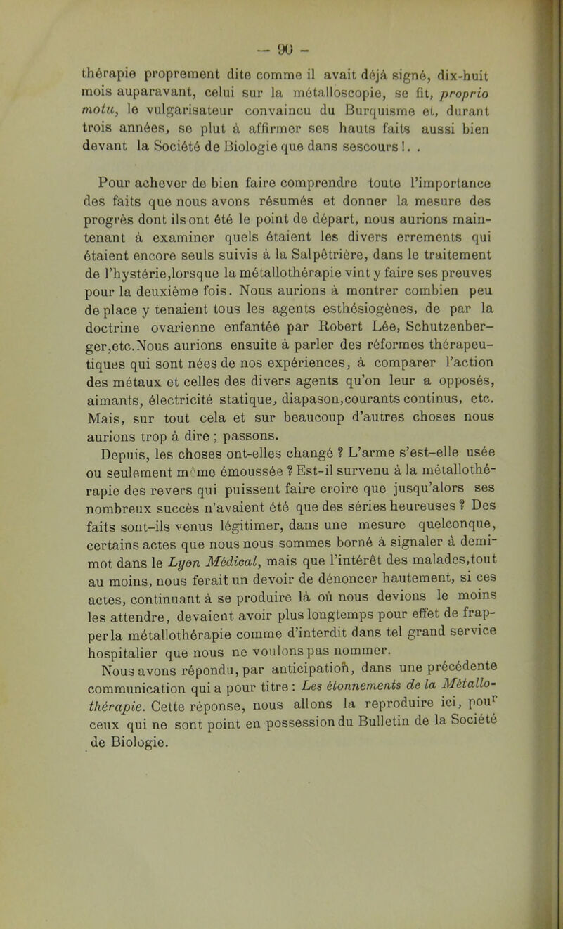 thérapie proprement dite comme il avait déjà signé, dix-huit mois auparavant, celui sur la métalloscopie, se fit, proprio motu, le vulgarisateur convaincu du Burquisme et, durant trois années, se plut à affirmer ses hauts faits aussi bien devant la Société de Biologie que dans sescours 1. . Pour achever de bien faire comprendre toute l’importance des faits que nous avons résumés et donner la mesure des progrès dont ils ont ôté le point de départ, nous aurions main- tenant à examiner quels étaient les divers errements qui étaient encore seuls suivis à la Salpêtrière, dans le traitement de rhystérie,lorsque la métallothérapie vint y faire ses preuves pour la deuxième fois. Nous aurions à montrer combien peu de place y tenaient tous les agents esthésiogènes, de par la doctrine ovarienne enfantée par Robert Lée, Schutzenber- ger,etc.Nous aurions ensuite à parler des réformes thérapeu- tiques qui sont nées de nos expériences, à comparer l’action des métaux et celles des divers agents qu’on leur a opposés, aimants, électricité statique, diapason,courants continus, etc. Mais, sur tout cela et sur beaucoup d’autres choses nous aurions trop à dire ; passons. Depuis, les choses ont-elles changé ? L’arme s’est-elle usée ou seulement m''me émoussée ? Est-il survenu à la métallothé- rapie des revers qui puissent faire croire que jusqu’alors ses nombreux succès n’avaient été que des séries heureuses ? Des faits sont-ils venus légitimer, dans une mesure quelconque, certains actes que nous nous sommes borné à signaler à demi- mot dans le Lyon Médical, mais que l’intérêt des malades,tout au moins, nous ferait un devoir de dénoncer hautement, si ces actes, continuant à se produire là où nous devions le moins les attendre, devaient avoir plus longtemps pour effet de frap- per la métallothérapie comme d’interdit dans tel grand service hospitalier que nous ne voulons pas nommer. Nous avons répondu, par anticipation, dans une précédente communication qui a pour titre '. Les étonnements de la Métallo- thérapie. Cette réponse, nous allons la reproduire ici, pou’’ ceux qui ne sont point en possession du Bulletin de la Société de Biologie. à