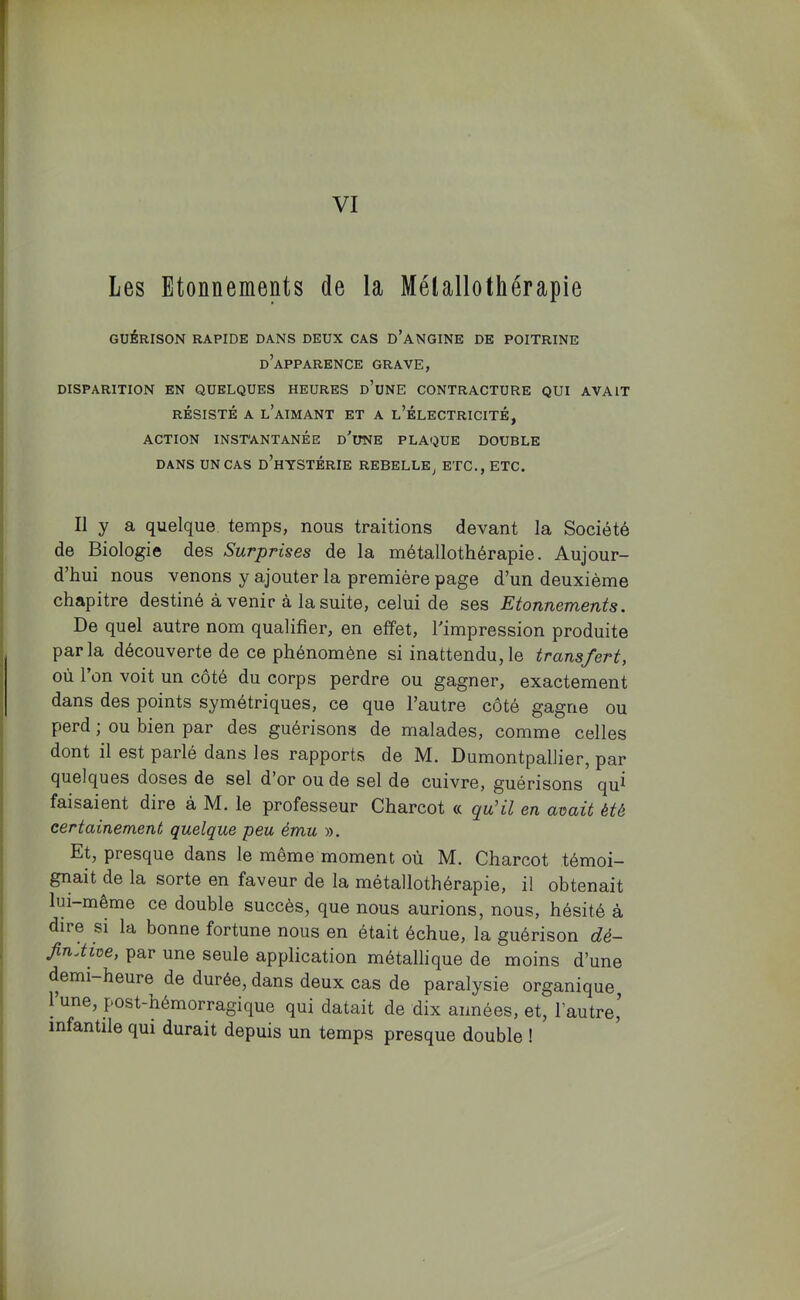 VI Les Etonnements de la Métallothérapie GUÉRISON RAPIDE DANS DEUX CAS D’aNGINE DE POITRINE d’apparence grave, DISPARITION EN QUELQUES HEURES d’uNE CONTRACTURE QUI AVAIT RÉSISTÉ A l’aimant ET A l’ÉLECTRICITÉ, ACTION INSTANTANÉE d’uNE PLAQUE DOUBLE DANS UN CAS d’hTSTÉRIE REBELLE^ ETC., ETC, Il y a quelque temps, nous traitions devant la Société de Biologie des Surprises de la métallothérapie. Aujour- d’hui nous venons y ajouter la première page d’un deuxième chapitre destiné avenir à la suite, celui de ses Etonnements. De quel autre nom qualifier, en effet, l'impression produite parla découverte de ce phénomène si inattendu,le transfert, où l’on voit un côté du corps perdre ou gagner, exactement dans des points symétriques, ce que l’autre côté gagne ou perd ; ou bien par des guérisons de malades, comme celles dont il est parlé dans les rapports de IM. Dumontpallier, par quelques doses de sel d or ou de sel de cuivre, guérisons qu^ faisaient dire à M. le professeur Charcot « qu’il en avait été certainement quelque peu ému ». Et, presque dans le même moment où M. Charcot témoi- gnait de la sorte en faveur de la métallothérapie, il obtenait lui-même ce double succès, que nous aurions, nous, hésité à dire si la bonne fortune nous en était échue, la guérison dé- JinAive, par une seule application métallique de moins d’une demi-heure de durée, dans deux cas de paralysie organique, 1 une, post-hémorragique qui datait de dix années, et, l’autre,^ infantile qui durait depuis un temps presque double !