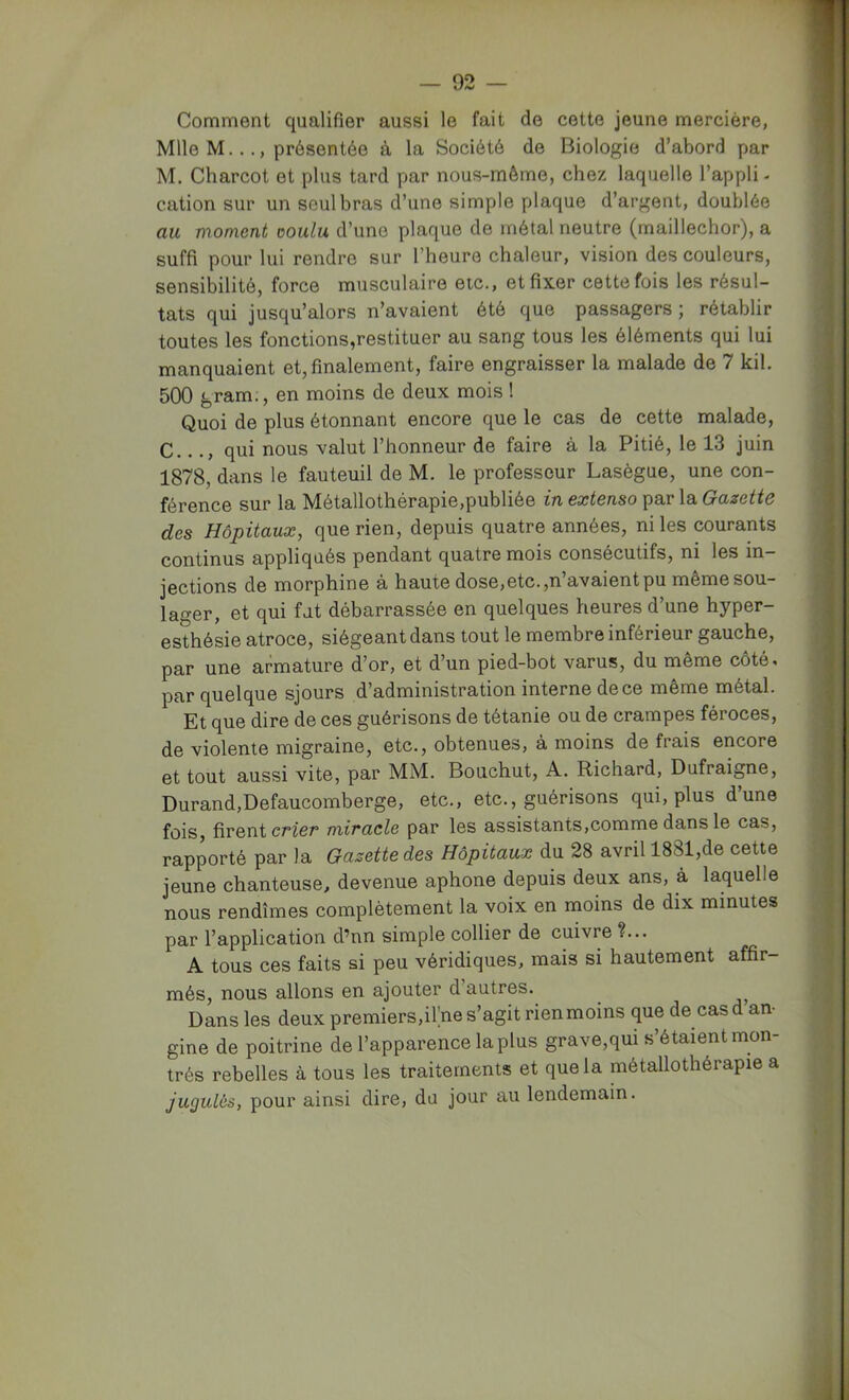 Comment qualifier aussi le fait de cette jeune mercière, Mlle M.présentée à la Société de Biologie d’abord par M. Charcot et plus tard par nous-mêrne, chez laquelle l’appli- cation sur un seul bras d’une simple plaque d’argent, doublée au moment ooulu d’une plaque de métal neutre (maillechor), a suffi pour lui rendre sur l’heure chaleur, vision des couleurs, sensibilité, force musculaire etc., et fixer cette fois les résul- tats qui jusqu’alors n’avaient été que passagers; rétablir toutes les fonctions,restituer au sang tous les éléments qui lui manquaient et, finalement, faire engraisser la malade de 7 kil. 500 g ram., en moins de deux mois ! Quoi de plus étonnant encore que le cas de cette malade, C..qui nous valut l’honneur de faire à la Pitié, le 13 juin 1878, dans le fauteuil de M. le professeur Lasègue, une con- férence sur la Métallothérapie,publiée in extenso par la Gazette des Hôpitaux, que rien, depuis quatre années, ni les courants continus appliqués pendant quatre mois consécutifs, ni les in- jections de morphine a haute dose,etc. ,n avaient pu même sou- lager, et qui fut débarrassée en quelques heures d’une hyper- esthésie atroce, siégeant dans tout le membre inférieur gauche, par une armature d’or, et d’un pied-bot varus, du même côté, par quelque sjours d’administration interne de ce même métal. Et que dire de ces guérisons de tétanie ou de crampes féroces, de violente migraine, etc., obtenues, à moins de frais encore et tout aussi vite, par MM. Bouchut, A. Richard, Dufraigne, Durand,Defaucomberge, etc., etc., guérisons qui, plus d’une fois, firent crier miracle par les assistants,comme dans le cas, rapporté par la Gazette des Hôpitaux du 28 avril 1881,de cette jeune chanteuse, devenue aphone depuis deux ans, à laquelle nous rendîmes complètement la voix en moins de dix minutes par l’application d’nn simple collier de cuivre ?... A tous ces faits si peu véridiques, mais si hautement affir- més, nous allons en ajouter d autres. Dans les deux premiers,ii;ne s’agit ri en moins que de cas d an- gine de poitrine de l’apparence la plus grave,qui s’étaient mon- trés rebelles à tous les traitements et que la métallothérapie a jugulôs, pour ainsi dire, du jour au lendemain.
