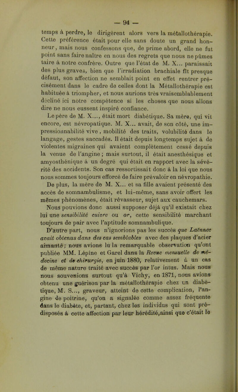 temps à perdre, le dirigèrent alors vers la métallothérapie. Cette préférence était pour elle sans doute un grand hon- neur , mais nous confessons que, de prime abord, elle ne fut point sans faire naître en nous des regrets que nous ne pûmes taire à notre confrère. Outre que l’état de M. X... paraissait des plus graves, bien que l’irradiation brachiale fît presque défaut, son affection ne semblait point en effet rentrer pré- cisément dans le cadre de celles dont la Métallothérapie est habituée à triompher, et nous aurions très vraisemblablement décliné ici notre compétence si les choses que nous allons dire ne nous eussent inspiré confiance. Le père de M. X..., était mort diabétique. Sa mère, qui vit encore, est névropatique. M. X... avait, de son côté, une im- pressionnabilité vive , mobilité des traits, volubilité dans le langage, gestes saccadés. Il était depuis longtemps sujet à de violentes migraines qui avaient complètement cessé depuis la venue de l'angine ; mais surtout, il était anesthésique et amyosthénique à un degré qui était en rapport avec la sévé- rité des accidents. Son cas ressortissait donc à la loi que nous nous sommes toujours efforcé de faire prévaloir en névropathie. De plus, la mère de M. X... et sa fille avaient présenté des accès de somnambulisme, et lui-même, sans avoir offert les mêmes phénomènes, était rêvasseur, sujet aux cauchemars. Nous pouvions donc aussi supposer déjà qu’il existait chez lui une sensibilité cuiore ou or, cette sensibilité marchant toujours de pair avec l’aptitude somnambulique. D’autre part, nous n’ignorions pas les succès que Laënnec avait obtenus dans des eas semblables avec des plaques d’acier aimanté ; nous avions lu la remarquable observation qu’ont publiée MM. Lépine et Garel dans la Revue mensuelle de mé- decine et dê chirurgie, en juin 1880, relativement à un cas de même nature traité avec succès par l’or intus. Mais nous nous souvenions surtout qu’à Vichy, en 1871, nous avions obtenu une guérison par la métallothérapie chez un diabé- tique, M. S..., graveur, atteint de cette complication, l’an- gine de poitrine, qu’on a signalée comme assez fréquente dans le diabète, et, partant, chez les individus qui sont pré- disposés à cette affection par leur hérédité,ainsi que c'était le