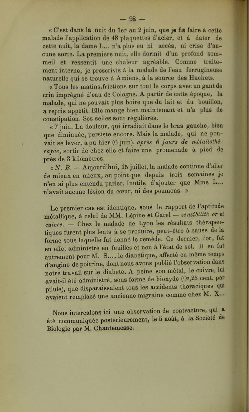 « C'ost dans la nuit du 1er au 2 juin, que je fis faire à cette malade l’application de 48 plaquettes d’acier, et à dater de cette nuit, la dame L... n’a plus eu ni accès, ni crise d’au- cune sorte. La première nuit, elle dormit d’un profond som- meil et ressentit une chaleur agréable. Comme traite- ment interne, je prescrivis à la malade de l’eau ferrugineuse naturelle qui se trouve à Amiens, à la source des Huchets. «Tous les matins,frictions sur tout le corps avec un gant de crin imprégné d’eau de Cologne. A partir de cette époque, la malade, qui ne pouvait plus boire que du lait et du bouillon, a repris appétit. Elle mange bien maintenant et n’a plus de constipation. Ses selles sont régulières. « 7 juin. La douleur, qui irradiait dans le bras gauche, bien que diminuée, persiste encore. Mais la malade, qui ne pou- vait se lever, a pu hier (6 juin), après 6 jours de métallothé- rapie, sortir de chez elle et faire une promenade à pied de près de 3 kilomètres. « N. B. — Aujourd’hui, 15 juillet, la malade continue d’aller de mieux en mieux, au point que depuis trois semaines je n'en ai plus entendu parler. Inutile d’ajouter que Mme L... n’avait aucune lésion du cœur, ni des poumons. » Le premier cas est identique, sous le rapport de l’aptitude métallique, à celui de MM. Lépine ©t Garel — sensibilité or et cuivre. — Chez le malade de Lyon les résultats thérapeu- tiques furent plus lents à se produire, peut-être à cause de la forme sous laquelle fut donné le remède. Ce dernier, 1 or, fut en effet administré en feuilles et non à l’état de sel. Il en fut autrement pour M. S..., le diabétique, affecté en même temps d’angine de poitrine, dont nous avons publié l’observation dans notre travail sur le diabète. A peine son métal, le cuivre, lui avait-il été administré, sous forme de bioxyde (Qo,25 cent, par pilule), que disparaissaient tous les accidents thoraciques qui avaient remplacé une ancienne migraine comme chez M. X... Nous intercalons ici une observation de contracture, qui a été communiquée postérieurement, le 5 août, à la Société de Biologie par M. Chantemesse.