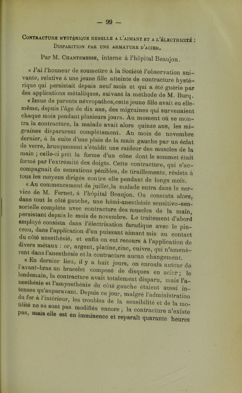 Contracture hystérique rebelle a l’aimant et a l’électricité : Disparition par une armature d’acier. Par M. Chantemesse, interne à l’hôpital Beaujon. « J’ai l’honneur de soumettre à la Société l’observation sui- vante, relative à une jeune fille atteinte de contracture hysté- rique qui persistait depuis neuf mois et qui a été guérie par des applications métalliques, suivant la méthode de M. Burq. « Issue de parents névropathes,cette jeune fille avait eu elle- même, depuis 1 âge de dix ans, des migraines qui survenaient chaque mois pendant plusieurs jours. Au moment où se mon- tra la contracture, la malade avait alors quinze ans, les mi- graines disparurent complètement. Au mois de novembre dernier, a la suite d’une plaie de la main gauche par un éclat de verre, brusquement s’établit une raideur des muscles de la main ; celle-ci prit la forme d’un cône dont le sommet était forme par 1 extrémité des doigts. Cette contracture, qui s’ac- compagnait de sensations pénibles, de tiraillements, résista à tous les moyens dirigés contre elle pendant de longs mois _ « Au commencement de juillet,la malade entra dans le ser- vice de M Fernet, à l'hôpital Beaujon. On constata alors, dans out le coté gauche, une hémi-anesthésie sensitive-sen- sorielle complète avec contracture des muscles de la main persistant depuis le mois de novembre. Le traitement d’abord employé consista dans l’électrisation faradique avec le pin- Zorttf d’un puissant aimant mis au contact rtiv.r ^ anesthésie, et enfin on eut recours à l’application de rent Lns \h '-’P'atme,zinc, cuivre, qui n’amenè- d “®®****‘® ,f contracture aucun changement. l'avant hr''''’'' k*'’’ 1* ^ ^ jours, on enroula autour de avant-bras un bracelet composé de disques en acier • le ne“sthTsirètî-a“‘TkT totalement disparu, mais’l'a- lenst uu’aÙLn?“ 1 nSauche étaient aussi in- tofer a PinXTe , l’administration tilité n! ’ de la sensibilité et de la mo- pas r^eUe ere n imminence et reparaît quarante heures
