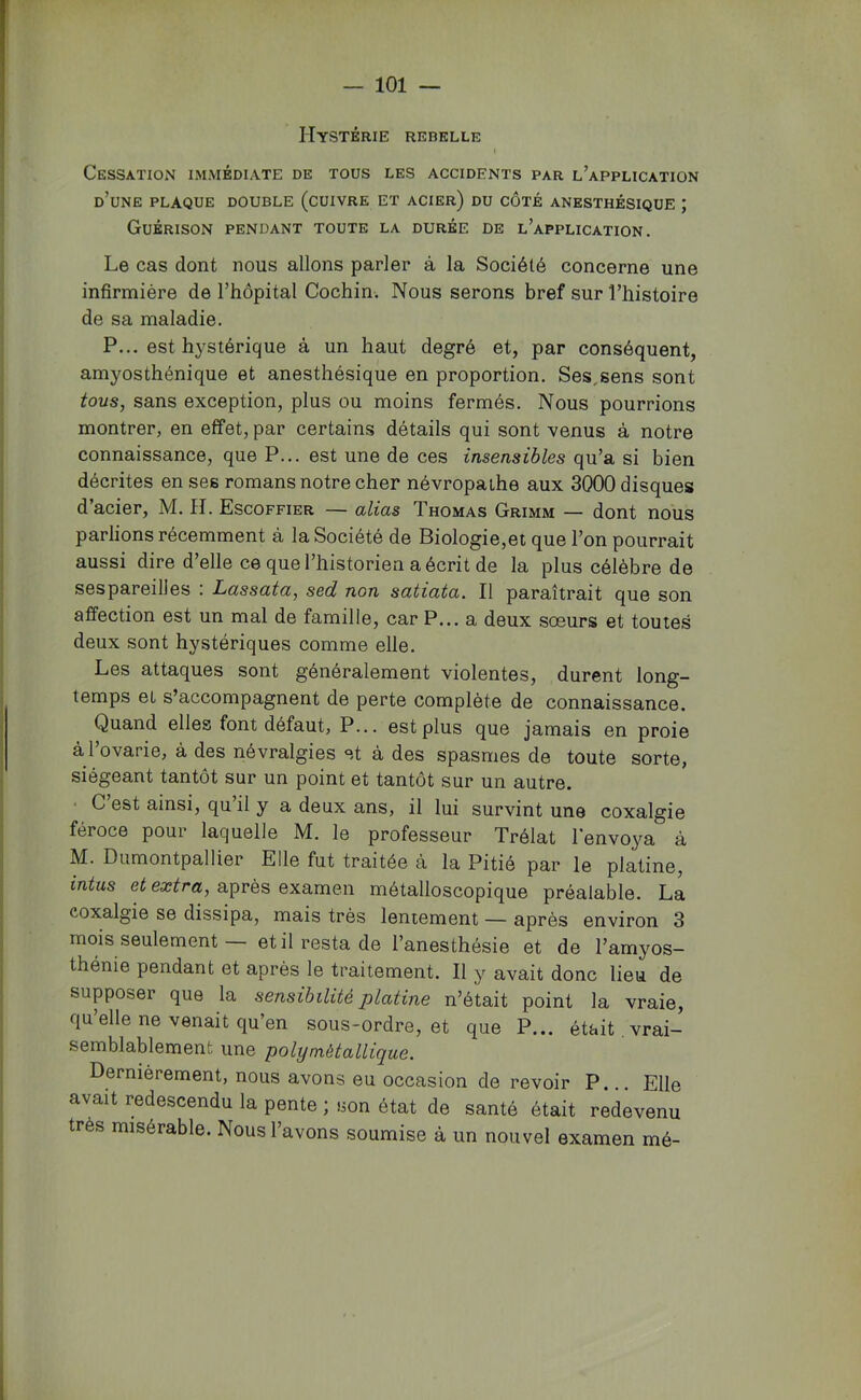 Hystérie rebelle I Cessation immédiate de tous les accidents par l’application d’une plaque double (cuivre et acier) du côté anesthésique ; Guérison pendant toute la durée de l’application. Le cas dont nous allons parler à la Société concerne une infirmière de l’hôpital Cochin. Nous serons bref sur l’histoire de sa maladie. P... est hystérique à un haut degré et, par conséquent, amyosthénique et anesthésique en proportion. Ses^sens sont tous, sans exception, plus ou moins fermés. Nous pourrions montrer, en effet, par certains détails qui sont venus à notre connaissance, que P... est une de ces insensibles qu’a si bien décrites en ses romans notre cher névropathe aux 3000 disques d’acier, M. H. Escoffier — alias Thomas Grimm — dont nous parlions récemment à la Société de Biologie,et que l’on pourrait aussi dire d’elle ce que l’historien a écrit de la plus célèbre de ses pareilles : Lassata, sed non satiata. Il paraîtrait que son affection est un mal de famille, car P... a deux sœurs et toutes deux sont hystériques comme elle. Les attaques sont généralement violentes, durent long- temps el s’accompagnent de perte complète de connaissance. Quand elles font défaut, P... est plus que jamais en proie à l’ovarie, à des névralgies et à des spasmes de toute sorte, siégeant tantôt sur un point et tantôt sur un autre. • C’est ainsi, qu’il y a deux ans, il lui survint une coxalgie féroce pour laquelle M. le professeur Trélat l'envoya à M. Dumontpallier Elle fut traitée à la Pitié par le platine, intus et extra, après examen métalloscopique préalable. La coxalgie se dissipa, mais très lentement — après environ 3 mois seulement et il resta de l’anesthésie et de l’amyos- thénie pendant et après le traitement. Il y avait donc lieu de supposer que la sensibilité platine n’était point la vraie, qu’elle ne venait qu’en sous-ordre, et que P... était, vrai- semblablement une polymétallique. Dernièrement, nous avons eu occasion de revoir P. Elle avait redescendu la pente ; son état de santé était redevenu très misérable. Nous l’avons soumise à un nouvel examen mé-