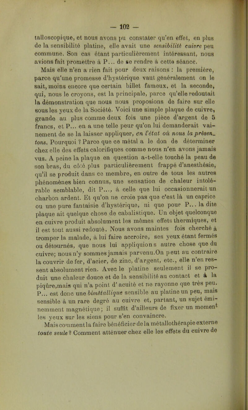 talloscopique, et nous avons pu constater qu’en effet, en plus de la sensibilité platine, elle avait une sensibilité cuivre peu commune. Son cas étant particulièrement intéressant, nous avions fait promettre à P... de se rendre à cette séance. Mais elle n’en a rien fait pour deux raisons ; la première, parce qu'une promesse d’hystérique vaut généralement on le sait, moins encore que certain billet fameux, et la seconde, qui, nous le croyons, est la principale, parce qu’elle redoutait la démonstration que nous nous proposions de faire sur elle sous les yeux de la Société. Voici une simple plaque de cuivre, grande au plus comme deux fois une pièce d’argent de 5 francs, et P... en a une telle peur qu’on lui demanderait vai- nement de se la laisser appliquer, en l'état où nous la présen. tons. Pourquoi ? Parce que ce métal a le don de déterminer chez elle des effets calorifiques comme nous n'en avons jamais vus. A peine la plaque en question a-t-elle touché la peau de son bras, du côté plus particulièrement frappé d’anesthésie, qu’il se produit dans ce membre, en outre de tous les autres phénomènes bien connus, une sensation de chaleur intolé- rable semblable, dit P...^ à celle que lui occasionnerait un charbon ardent. Et qu’on ne croie pas que c’est là un caprice ou une pure fantaisie d’hystérique, ni que pour P... la dite plaque ait quelque chose de cabalistique. Un objet quelconque en cuivre produit absolument les memes effets thermiques, et il est tout aussi redouté. Nous avons maintes fois cherché à tromper la malade, à lui faire accroire, ses yeux étant fermés ou détournés, que nous lui appliquions autre chose que du cuivre; nous n’y sommes jamais parvenu.On peut au contraire la couvrir de fer, d’acier, de zinc, d’argent, etc., elle n en res- sent absolument rien. Avec le platine seulement il se pro- duit une chaleur douce et de la sensibilité au contact et à la piqûre,mais qui n’a point d'acuité et ne rayonne que très peu. P... est donc une bimétallique sensible au platine un peu, mais sensible à un rare degré au cuivre et, partant, un sujet émi- nemment magnétique ; il suffit d’ailleurs de fixer un momen les yeux sur les siens pour s’en convaincre. Mais comment la faire bénéficier de la métallothérapie externe toute seule ? Comment atténuer chez elle les effets du cuivre de