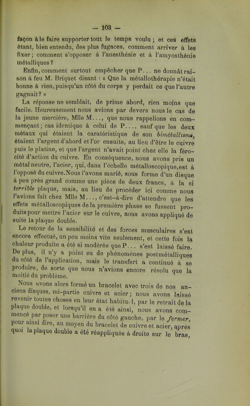façon à le faire supporter tout le temps voulu ; et ces effets étant, bien entendu, des plus fugaces, comment arriver à les fixer ; comment s’opposer à l’anesthésie et à l’amyosthénie métalliques ? Enfin, comment surtout empêcher que P... ne donnât rai- son à feu M. Briquet disant : « Que la métallothérapie n’était bonne à rien, puisqu’un côté du corps y perdait ce que l’autre gagnait? » La réponse ne semblait, de prime abord, rien moins que facile. Heureusement nous avions par devers nous le cas de la jeune mercière, Mlle M..que nous rappelions en com- mençant ; cas identique à celui de P..., sauf que les deux métaux qui étaient la caratéristique de son bimétallisme^ étaient l’argent d’abord et l’or ensuite, au lieu d’être le cuivre puis le platine, et que l’argent n’avait point chez elle la féro- cité d action du cuivre. En conséquence, nous avons pris un métal neutre, 1 acier, qui, dans l’échelle métalloscopique,est à l’opposé du cuivre.Nous l’avons marié, sous forme d’un disque à peu près grand comme une pièce de deux francs, à la si terrible plaque, mais, au lieu de procéder ici comme nous l’avions fait chez Mlle M..., c’est-à-dire d’attendre que les effets métalloscopiques de la première phase se fussent pro- duits pour mettre l’acier sur le cuivre, nous avons appliqué de suite la plaque double. Le retour de la sensibilité et des forces musculaires s’est encore effectué, un peu moins vite seulement, et cette fois la chaleur produite a été si modérée queP... s’est laissé faire. De plus, il n’y a point eu de phénomènes postmétalliques du côté de l’application, mais le transfert a continué à se produire, de sorte que nous n’avions encore résolu que la moitié du problème. Nous avons alors formé un bracelet avec trois de nos an- ciens disques, mi-partie cuivre et acier ; nous avons laissé revenir toutes choses en leur état habitui 1, par le retrait de la plaque double, et lorsqu’il en a été ainsi, nous avons com- mencé par poser une barrière du côté gauche, par le fermer pour ainsi dire, au moyen du bracelet de cuivre et acier, après quoi la plaque double a été réappliquée à droite sur le bras,