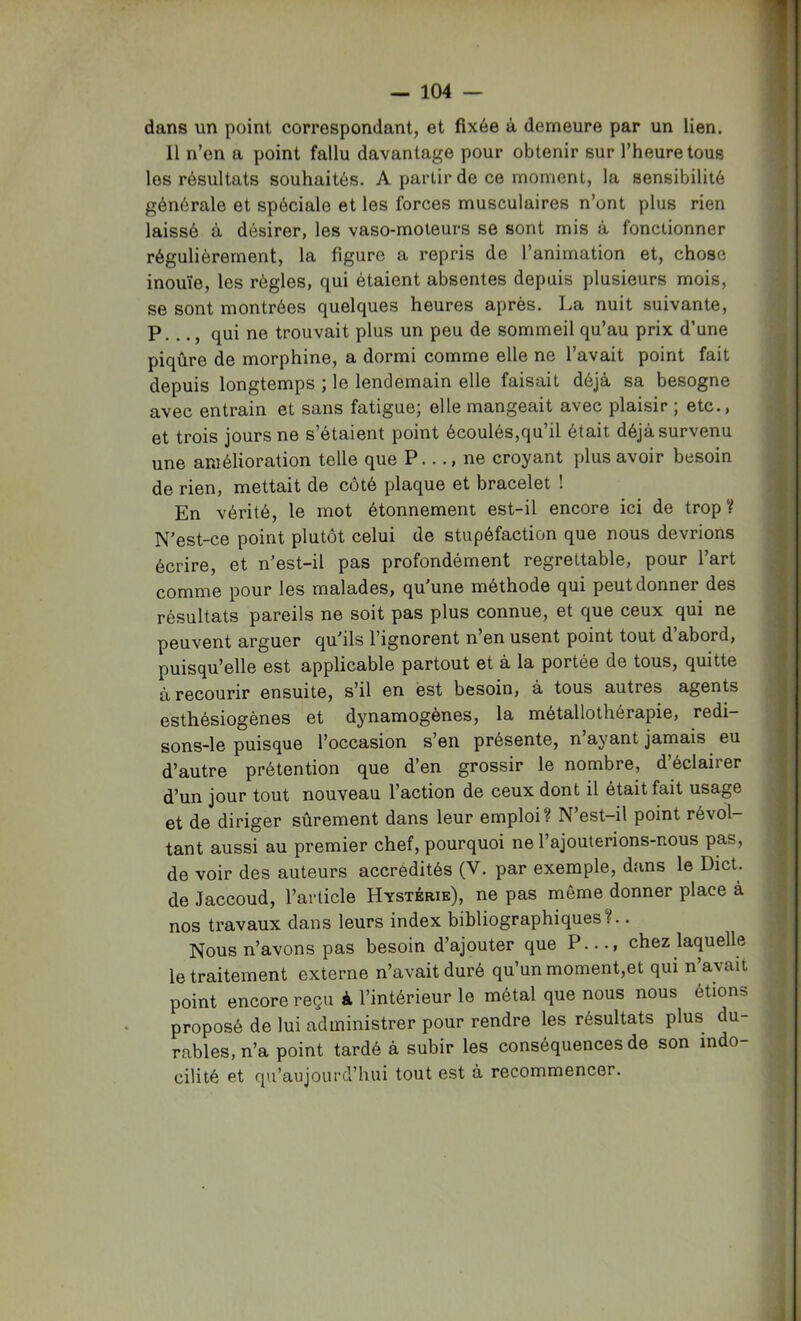 dans un point correspondant, et fixée à demeure par un lien. Il n’en a point fallu davantage pour obtenir sur l’heure tous les résultats souhaités. A partir de ce moment, la sensibilité générale et spéciale et les forces musculaires n’ont plus rien laissé à désirer, les vaso-moteurs se sont mis à fonctionner régulièrement, la figure a repris de l’animation et, chose inouïe, les règles, qui étaient absentes depuis plusieurs mois, se sont montrées quelques heures après. La nuit suivante, P..., qui ne trouvait plus un peu de sommeil qu’au prix d’une piqûre de morphine, a dormi comme elle ne l’avait point fait depuis longtemps ; le lendemain elle faisait déjà sa besogne avec entrain et sans fatigue; elle mangeait avec plaisir ; etc., et trois jours ne s’étaient point écoulés,qu’il était déjà survenu une amélioration telle que P..., ne croyant plus avoir besoin de rien, mettait de côté plaque et bracelet ! En vérité, le mot étonnement est-il encore ici de trop V N'est-ce point plutôt celui de stupéfaction que nous devrions écrire, et n’est-il pas profondément regrettable, pour l’art comme pour les malades, qu'une méthode qui peut donner des résultats pareils ne soit pas plus connue, et que ceux qui ne peuvent arguer qu'ils l’ignorent n en usent point tout d abord, puisqu’elle est applicable partout et à la portée de tous, quitte à recourir ensuite, s’il en est besoin, à tous autres agents esthésiogènes et dynamogènes, la métallothérapie, redi— sons-le puisque l’occasion s’en présente, n ayant jamais eu d’autre prétention que d’en grossir le nombre, d’éclairer d’un jour tout nouveau l’action de ceux dont il était fait usage et de diriger sûrement dans leur emploi? N’est-il point révol- tant aussi au premier chef, pourquoi ne l’ajouterions-nous pas, de voir des auteurs accrédités (V. par exemple, dans le Dict. de Jaccoud, l’article Hystérie), ne pas même donner place à nos travaux dans leurs index bibliographiques?.. Nous n’avons pas besoin d’ajouter que P..., chez laquelle le traitement externe n’avait duré qu’un moment,et qui n avait point encore reçu à l’intérieur le métal que nous nous étions proposé de lui administrer pour rendre les résultats plus du- rables, n’a point tardé à subir les conséquences de son indo- cilité et qu’aujourd’hui tout est à recommencer.