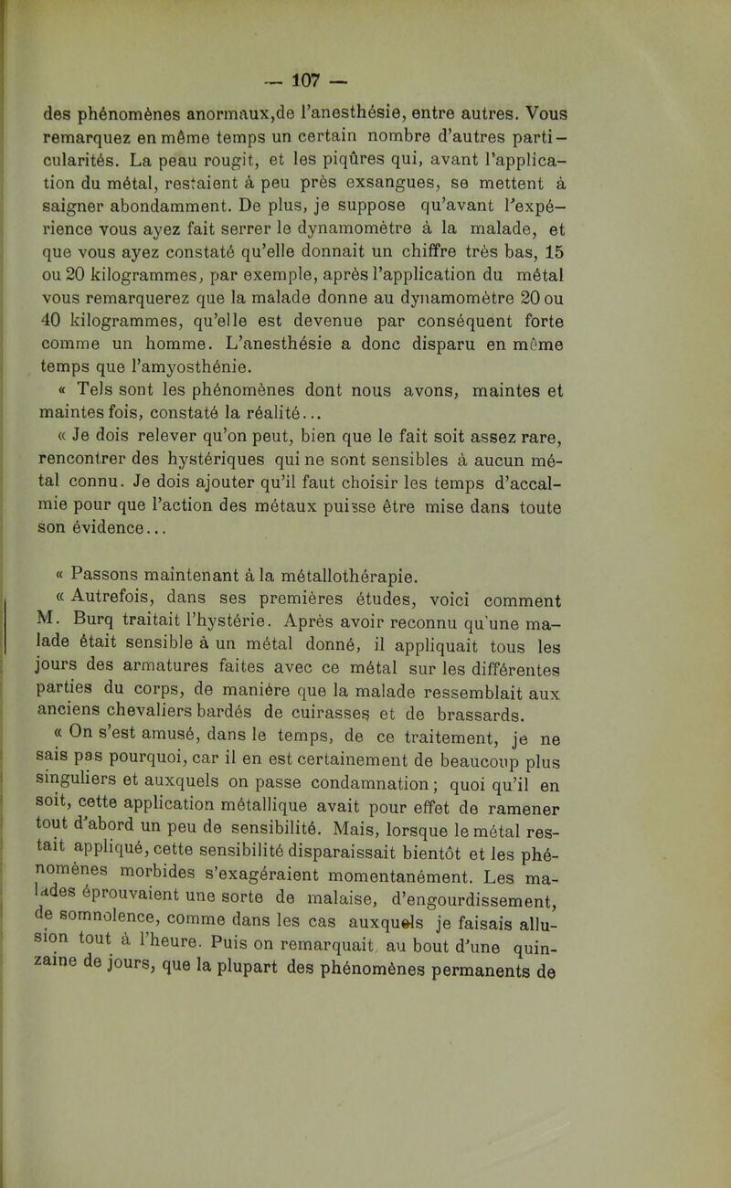 des phénomènes anormaux,de l’anesthésie, entre autres. Vous remarquez en même temps un certain nombre d’autres parti- cularités. La peau rougit, et les piqûres qui, avant l’applica- tion du métal, restaient à peu près exsangues, se mettent à saigner abondamment. De plus, je suppose qu’avant Texpé— rience vous ayez fait serrer le dynamomètre à la malade, et que vous ayez constaté qu’elle donnait un chiffre très bas, 15 ou 20 kilogrammes, par exemple, après l’application du métal vous remarquerez que la malade donne au dynamomètre 20 ou 40 kilogrammes, qu’elle est devenue par conséquent forte comme un homme. L’anesthésie a donc disparu en même temps que l’amyosthénie. « Tels sont les phénomènes dont nous avons, maintes et maintes fois, constaté la réalité... « Je dois relever qu’on peut, bien que le fait soit assez rare, rencontrer des hystériques qui ne sont sensibles à aucun mé- tal connu. Je dois ajouter qu’il faut choisir les temps d’accal- mie pour que l’action des métaux puisse être mise dans toute son évidence... « Passons maintenant à la métallothérapie. « Autrefois, dans ses premières études, voici comment M. Burq traitait l’hystérie. Après avoir reconnu qu’une ma- lade était sensible à un métal donné, il appliquait tous les jours des armatures faites avec ce métal sur les différentes parties du corps, de manière que la malade ressemblait aux anciens chevaliers bardés de cuirasses et de brassards. « On s est amusé, dans le temps, de ce traitement, je ne sais pas pourquoi, car il en est certainement de beaucoup plus singuliers et auxquels on passe condamnation ; quoi qu’il en soit, cette application métallique avait pour effet de ramener tout d abord un peu de sensibilité. Mais, lorsque le métal res- tait appliqué, cette sensibilité disparaissait bientôt et les phé- nomènes morbides s’exagéraient momentanément. Les ma- d es éprouvaient une sorte de malaise, d’engourdissement, e somnolence, comme dans les cas auxquds je faisais allu- sion tout à l’heure. Puis on remarquait, au bout d’une quin- zaine de jours, que la plupart des phénomènes permanents de