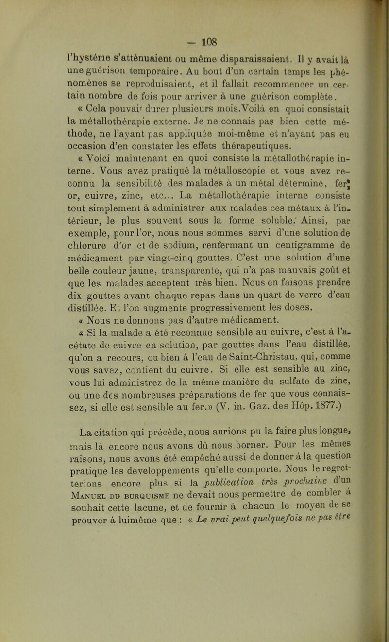 l’hystérie s’atténuaient ou même disparaissaient. Il y avait là une guérison temporaire. Au bout d’un certain temps les phé- nomènes se reproduisaient, et il fallait recommencer un cer- tain nombre de fois pour arriver à une guérison complète. « Cela pouvai* durer plusieurs mois. Voilà en quoi consistait la métallothérapie externe. .Te ne connais pas bien cette mé- thode, ne l’ayant pas appliquée moi-même et n'’ayant pas eu occasion d’en constater les effets thérapeutiques. <c Voici maintenant en quoi consiste la métallothérapie in- terne. Vous avez pratiqué la métalloscopie et vous avez re- connu la sensibilité des malades à un métal déterminé, ferj or, cuivre, zinc, etc... La métallothérapie interne consiste tout simplement à administrer aux malades ces métaux à l'in- térieur, le plus souvent sous la forme soluble.' Ainsi, par exemple, pour l’or, nous nous sommes servi d’une solution de chlorure d'or et de sodium, renfermant un centigramme de médicament par vingt-cinq gouttes. C’est une solution d’une belle couleur jaune, transparente, qui n’a pas mauvais goût et que les malades acceptent très bien. Nous en faisons prendre dix gouttes avant chaque repas dans un quart de verre d’eau distillée. Et l’on augmente progressivement les doses. « Nous ne donnons pas d’autre médicament. « Si la malade a été reconnue sensible au cuivre, c’est à l’a- cétate de cuivre en solution, par gouttes dans l’eau distillée, qu’on a recours, ou bien à l’eau de Saint-Christau, qui, comme vous savez, contient du cuivre. Si elle est sensible au zinc, vous lui administrez de la même manière du sulfate de zinc, ou une des nombreuses préparations de fer que vous connais- sez, si elle est sensible au fer.» (V. in. Gaz. des Hôp. 1877.) La citation qui précède, nous aurions pu la faire plus longue, mais là encore nous avons dû nous borner. Pour les memes raisons, nous avons été empêché aussi de donner à la question pratique les développements qu’elle comporte. Nous le regret- terions encore plus si la publication très prochaine d un Manuel du burquisme ne devait nous permettre de combler à souhait cette lacune, et de fournir à chacun le moyen de se prouver à luimême que ; « Le vrai peut quelquefois ne pas être