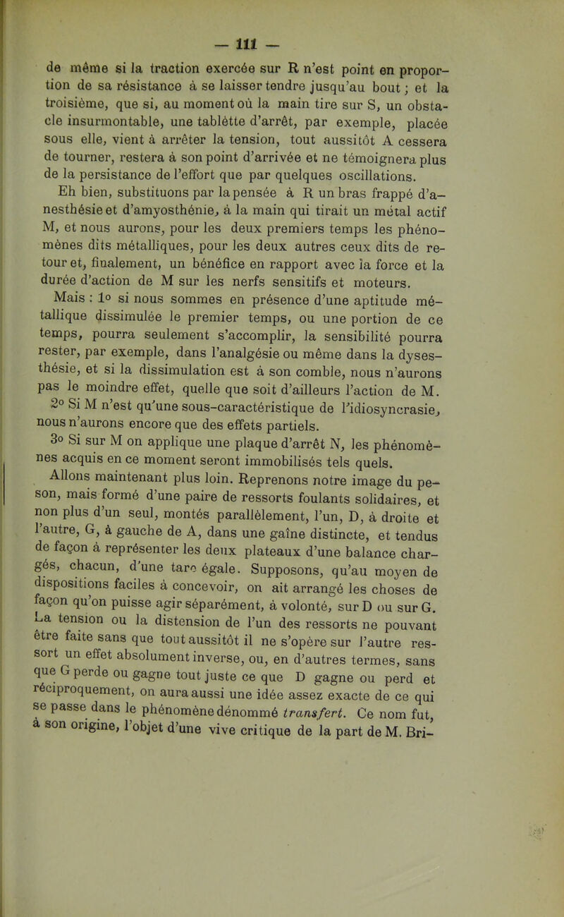 de même si la traction exercée sur R n’est point en propor- tion de sa résistance à se laisser tendre jusqu’au bout ; et la troisième, que si, au moment où la main tire sur S, un obsta- cle insurmontable, une tablètte d’arrêt, par exemple, placée sous elle, vient à arrêter la tension, tout aussitôt A cessera de tourner, restera à son point d’arrivée et ne témoignera plus de la persistance de l’effort que par quelques oscillations. Eh bien, substituons par la pensée à R un bras frappé d’a- nesthésie et d’amyosthénie, à la main qui tirait un métal actif M, et nous aurons, pour les deux premiers temps les phéno- mènes dits métalliques, pour les deux autres ceux dits de re- tour et, finalement, un bénéfice en rapport avec la force et la durée d’action de M sur les nerfs sensitifs et moteurs. Mais ; lo si nous sommes en présence d’une aptitude mé- tallique dissimulée le premier temps, ou une portion de ce temps, pourra seulement s’accomplir, la sensibilité pourra rester, par exemple, dans l’analgésie ou même dans la dyses- thésie, et si la dissimulation est à son comble, nous n’aurons pas le moindre effet, quelle que soit d’ailleurs l’action de M. 2° Si M n’est qu’une sous-caractéristique de l’idiosyncrasie, nous n’aurons encore que des effets partiels. 3o Si sur M on applique une plaque d’arrêt N, les phénomè- nes acquis en ce moment seront immobilisés tels quels. Allons maintenant plus loin. Reprenons notre image du pe- son, mais formé d’une paire de ressorts foulants solidaires, et non plus d’un seul, montés parallèlement, l’un, D, à droite et 1 autre, G, à gauche de A, dans une gaîne distincte, et tendus de façon à représenter les deiix plateaux d’une balance char- gés, chacun, d’une tare égale. Supposons, qu’au moyen de dispositions faciles à concevoir, on ait arrangé les choses de façon qu’on puisse agir séparément, à volonté, sur D ou sur G. La tendon ou la distension de l’un des ressorts ne pouvant être faite sans que tout aussitôt il ne s’opère sur l’autre res- sort un effet absolument inverse, ou, en d’autres termes, sans que G perde ou gagne tout juste ce que D gagne ou perd et réciproquement, on aura aussi une idée assez exacte de ce qui se passe dans le phénomène dénommé transfert. Ce nom fut, a son origine, 1 objet d’une vive critique de la part de M. Bri-
