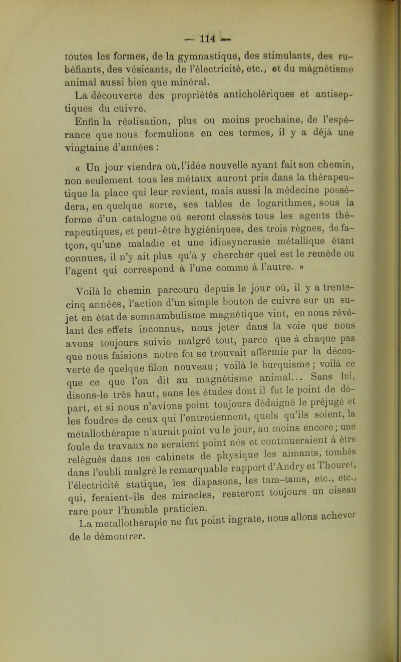 toutes les formes, de la gymnastique, des stimulants, des ru- béfiants, des vésicants, de l’électricité, etc., et du màgnétisme animal aussi bien que minéral. La découverte des propriétés anticholériques et antisep- tiques du cuivre. Enfin la réalisation, plus ou moins prochaine, de l’espé- rance que nous formulions en ces termes, il y a déjà une vingtaine d’années : (c Un jour viendra où, l’idée nouvelle ayant fait son chemin, non seulement tous les métaux auront pris dans la thérapeu- tique la place qui leur revient, mais aussi la médecine possé- dera, en quelque sorte, ses tables de logarithmes, sous la forme d’un catalogue où seront classés tous les agents thé- rapeutiques, et peut-etre hygiéniques, des trois règnes, le fa— tçon, qu’une maladie et une idiosyncrasie métallique étant connues, il n’y ait plus qu à y chercher quel est le remède ou l’agent qui correspond à l’une comme à l’autre. » Voilà le chemin parcouru depuis le jour où, il y a trente- cinq années, l’action d’un simple bouton de cuivre sur un su- jet en état de somnambulisme magnétique vint, en nous révé- lant des effets inconnus, nous jeter dans la voie que nous avons toujours suivie malgré tout, parce que à chaque pas que nous faisions notre foi se trouvait affermie par la décou- verte de quelque filon nouveau; voilà le burquisme ^ voilà ce que ce que l’on dit au magnétisme animal... Sans lui, disons-le très haut, sans les études dont il fut le point de dé- part, et si nous n’avions point toujours dédaigné le préjugé et les foudres de ceux qui l’entretiennent, quels qu’ils soient, la métallothérapie n’aurait point vu le jour, au moins encore ; une foule de travaux ne seraient point nés et continueraient a etre relégués dans les cabinets de physique les aimants, tombés dans l’oubli malgré le remarquable rapport d’Andry et Thouret, l’électricité statique, les diapasons, les tam-tams, etc., etc . qui, feraient-ils des miracles, resteront toujours un oiseau rare pour Thumble praticien. o^ViPvcr La moiallothèrapie ne fut point ingrate, nous allons achev de le démontrer.