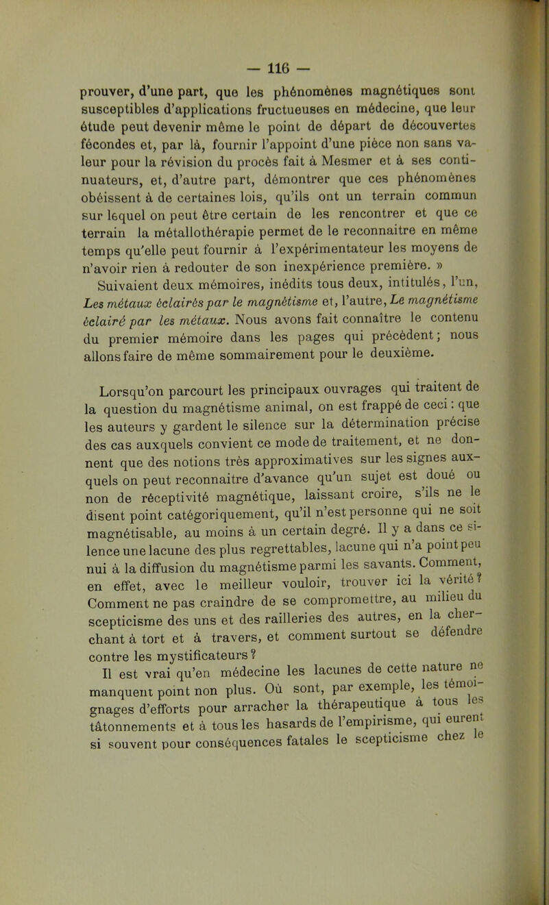 prouver, d’une part, que les phénomènes magnétiques sont susceptibles d’applications fructueuses en médecine, que leur étude peut devenir môme le point de départ de découvertes fécondes et, par là, fournir l’appoint d’une pièce non sans va- leur pour la révision du procès fait à Mesmer et à ses conti- nuateurs, et, d’autre part, démontrer que ces phénomènes obéissent à de certaines lois, qu’ils ont un terrain commun sur lequel on peut être certain de les rencontrer et que ce terrain la métallothérapie permet de le reconnaitre en même temps qu'elle peut fournir à l’expérimentateur les moyens de n’avoir rien à redouter de son inexpérience première. » Suivaient deux mémoires, inédits tous deux, intitulés, l’un, Les métaux éclairés par le magnétisme et, l’autre, Le magnétisme éclairé par les métaux. Nous avons fait connaître le contenu du premier mémoire dans les pages qui précèdent ; nous allons faire de même sommairement pour le deuxième. Lorsqu’on parcourt les principaux ouvrages qui traitent de la question du magnétisme animal, on est frappé de ceci. que les auteurs y gardent le silence sur la détermination précise des cas auxquels convient ce mode de traitement, et ne don- nent que des notions très approximatives sur les signes aux- quels on peut reconnaitre d'avance qu'un sujet est doué ou non de réceptivité magnétique, laissant croire, s ils ne le disent point catégoriquement, qu’il n’est personne qui ne soit magnétisable, au moins à un certain degré. Il y a^dans ce si- lence une lacune des plus regrettables, lacune qui n a point peu nui à la diffusion du magnétisme parmi les savants. Comment, en effet, avec le meilleur vouloir, trouver ici la vérité? Comment ne pas craindre de se compromettre, au milieu du scepticisme des uns et des railleries des autres, en la cher- chant à tort et à travers, et comment surtout se défendre contre les mystificateurs ? Il est vrai qu’en médecine les lacunes de cette nature ne manquent point non plus. Où sont, par exemple, les témo gnages d’efforts pour arracher la thérapeutique à tous tâtonnements et à tous les hasards de 1 empirisme, qui euren si souvent pour conséquences fatales le scepticisme c ez e