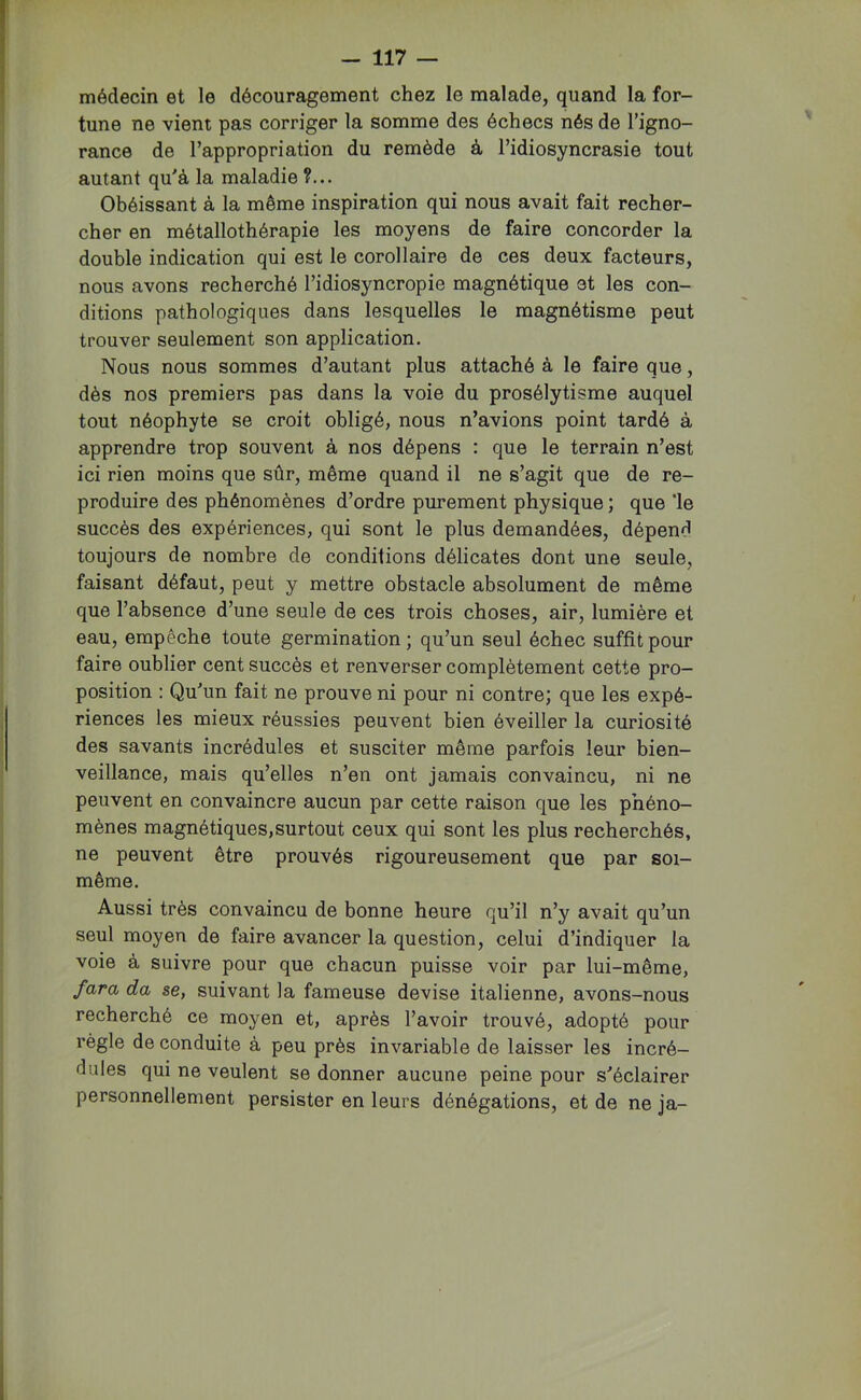 médecin et le découragement chez le malade, quand la for- tune ne vient pas corriger la somme des échecs nés de l’igno- rance de l’appropriation du remède à l’idiosyncrasie tout autant qu'à la maladie ?... Obéissant à la même inspiration qui nous avait fait recher- cher en métallothérapie les moyens de faire concorder la double indication qui est le corollaire de ces deux facteurs, nous avons recherché l’idiosyncropie magnétique et les con- ditions pathologiques dans lesquelles le magnétisme peut trouver seulement son application. Nous nous sommes d’autant plus attaché à le faire que, dès nos premiers pas dans la voie du prosélytisme auquel tout néophyte se croit obligé, nous n’avions point tardé à apprendre trop souvent à nos dépens : que le terrain n’est ici rien moins que sûr, même quand il ne s’agit que de re- produire des phénomènes d’ordre purement physique ; que ‘le succès des expériences, qui sont le plus demandées, dépend toujours de nombre de conditions délicates dont une seule, faisant défaut, peut y mettre obstacle absolument de même que l’absence d’une seule de ces trois choses, air, lumière et eau, empêche toute germination; qu’un seul échec suffit pour faire oublier cent succès et renverser complètement cette pro- position : Qu'un fait ne prouve ni pour ni contre; que les expé- riences les mieux réussies peuvent bien éveiller la curiosité des savants incrédules et susciter même parfois leur bien- veillance, mais qu’elles n’en ont jamais convaincu, ni ne peuvent en convaincre aucun par cette raison que les phéno- mènes magnétiques,surtout ceux qui sont les plus recherchés, ne peuvent être prouvés rigoureusement que par soi- même. Aussi très convaincu de bonne heure qu’il n’y avait qu’un seul moyen de faire avancer la question, celui d’indiquer la voie à suivre pour que chacun puisse voir par lui-même, fara da se, suivant la fameuse devise italienne, avons-nous recherché ce moyen et, après l’avoir trouvé, adopté pour règle de conduite à peu près invariable de laisser les incré- dules qui ne veulent se donner aucune peine pour s'éclairer personnellement persister en leurs dénégations, et de ne ja-