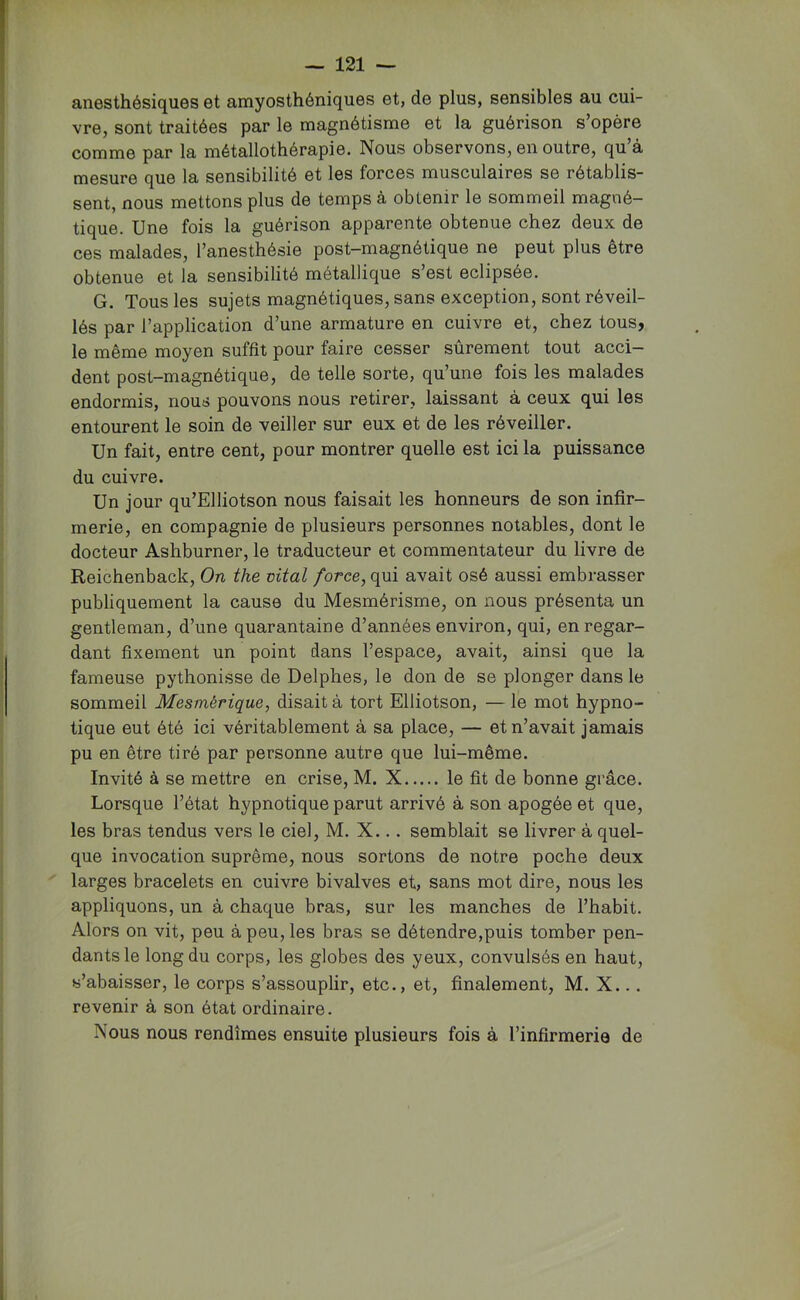 anesthésiques et amyosthéniques et, de plus, sensibles au cui- vre, sont traitées par le magnétisme et la guérison s opère comme par la métallothérapie. Nous observons, en outre, qu’à mesure que la sensibilité et les forces musculaires se rétablis- sent, nous mettons plus de temps à obtenir le sommeil magné- tique. Une fois la guérison apparente obtenue chez deux de ces malades, l’anesthésie post-magnétique ne peut plus être obtenue et la sensibilité métallique s’est éclipsée. G. Tous les sujets magnétiques, sans exception, sont réveil- lés par l’application d’une armature en cuivre et, chez tous, le même moyen suffit pour faire cesser sûrement tout acci- dent post-magnétique, de telle sorte, qu’une fois les malades endormis, nous pouvons nous retirer, laissant à ceux qui les entourent le soin de veiller sur eux et de les réveiller. Un fait, entre cent, pour montrer quelle est ici la puissance du cuivre. Un jour qu’Elliotson nous faisait les honneurs de son infir- merie, en compagnie de plusieurs personnes notables, dont le docteur Ashburner, le traducteur et commentateur du livre de Reichenback, On the vital force, qui avait osé aussi embrasser publiquement la cause du Mesmérisme, on nous présenta un gentleman, d’une quarantaine d’années environ, qui, en regar- dant fixement un point dans l’espace, avait, ainsi que la fameuse pythonisse de Delphes, le don de se plonger dans le sommeil Mesmérique, disait à tort Elliotson, — le mot hypno- tique eut été ici véritablement à sa place, — et n’avait jamais pu en être tiré par personne autre que lui-même. Invité à se mettre en crise, M. X le fit de bonne grâce. Lorsque l’état hypnotique parut arrivé à son apogée et que, les bras tendus vers le ciel, M. X... semblait se livrer à quel- que invocation suprême, nous sortons de notre poche deux larges bracelets en cuivre bivalves et, sans mot dire, nous les appliquons, un à chaque bras, sur les manches de l’habit. Alors on vit, peu à peu, les bras se détendre,puis tomber pen- dants le long du corps, les globes des yeux, convulsés en haut, s’abaisser, le corps s’assouplir, etc., et, finalement, M. X... revenir à son état ordinaire. Nous nous rendîmes ensuite plusieurs fois à l’infirmerie de