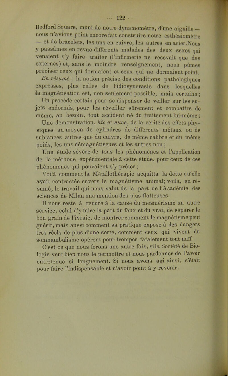 Bodford Square, muni de notre dynamomètre, d’une aiguille nous n’avions point encore fait construire notre esthésiomètre — et de bracelets, les uns en cuivre, les autres enacier.Nous y passâmes en revue différents malades des deux sexes qui venaient s’y faire traiter (l’infirmerie ne recevait que des externes) et, sans le moindre renseignement, nous pûmes préciser ceux qni dormaient et ceux qui ne dormaient point. En résumé : la notion précise des conditions pathologiques expresses, plus celles de l’idiosyncrasie dans lesquelles la magnétisation est, non seulement possible, mais certaine ; Un procédé certain pour se dispenser de veiller sur les su- jets endormis, pour les réveiller sûrement et combattre de même, au besoiTi, tout accident né du traitement lui-même ; Une démonstration, hic et nune, de la vérité des effets phy- siques au moyen de cylindres de différents métaux ou de subtances autres que du cuivre, de même calibre et du même poids, les uns démagnétiseurs et les autres non ; Une étude sévère de tous les phénomènes et l’application de la méthode expérin3entale à cette étude, pour ceux de ces phénomènes qui pouvaient s’y prêter ; Voilà comment la Métallothérapie acquitta la dette qu’elle avait contractée envers le magnétisme animal; voilà, en ré- sumé, le travail qui nous valut de la part de l’Académie des sciences de Milan une mention des plus flatteuses. Il nous reste à rendre à la cause du mesmérisme un autre service, celui d’y faire la part du faux et du vrai, de séparer le bon grain de l’ivraie, de montrer comment le magnétisme peut guérir, mais aussi comment sa pratique expose à des dangers très réels de plus d’une sorte, comment ceux qui vivent du somnambulisme opèrent pour tromper fatalement tout naïf. C’est ce que nous ferons une autre fois, si la Société de Bio- logie veut bien nous le permettre et nous pardonner de l’avoir entretenue si longuement. Si nous avons agi ainsi, c'était pour faire l’indispensable et n’avoir point à y revenir.