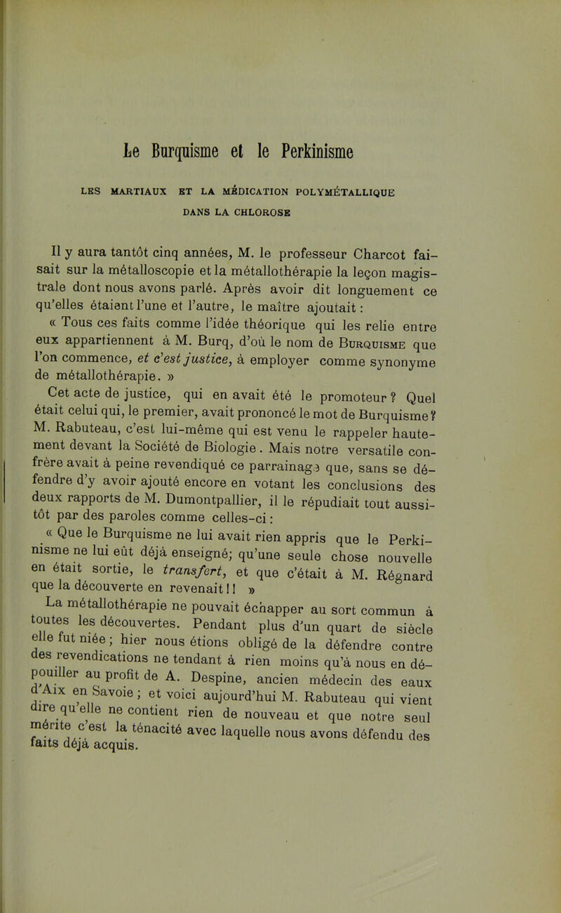 LES MARTIAUX ET LA MEDICATION POLYMÉTaLLIQUE DANS LA CHLOROSE Il y aura tantôt cinq années, M. le professeur Charcot fai- sait sur la métalloscopie et la métallothérapie la leçon magis- trale dont nous avons parlé. Après avoir dit longuement ce qu’elles étaient l’une et l’autre, le maître ajoutait: « Tous ces faits comme l’idée théorique qui les relie entre eux appartiennent à M. Burq, d’où le nom de Burquisme que l’on commence, et c’est justice, à employer comme synonyme de métallothérapie. » Cet acte de justice, qui en avait été le promoteur ? Quel était celui qui, le premier, avait prononcé le mot de Burquisme V M. Rabuteau, c est lui-meme qui est venu le rappeler haute- ment devant la Société de Biologie. Mais notre versatile con- frère avait à peine revendiqué ce parrainage que, sans se dé- fendre d y avoir ajouté encore en votant les conclusions des deux rapports de M. Dumontpallier, il le répudiait tout aussi- tôt par des paroles comme celles-ci : « Que le Burquisme ne lui avait rien appris que le Perki- nisme ne lui eût déjà enseigné; qu’une seule chose nouvelle en était sortie, le transfert, et que c’était à M. Régnard que la découverte en revenait 11 » La métallothérapie ne pouvait échapper au sort commun à toutes les découvertes. Pendant plus d’un quart de siècle elle lut niée ; hier nous étions obligé de la défendre contre es revendications ne tendant à rien moins qu’à nous en dé- pouiller au profit de A. Despine, ancien médecin des eaux IX en Savoie; et voici aujourd’hui M. Rabuteau qui vient ire que e ne contient rien de nouveau et que notre seul mérite c est la ténacité avec laquelle nous avons défendu des faits déjà acquis.