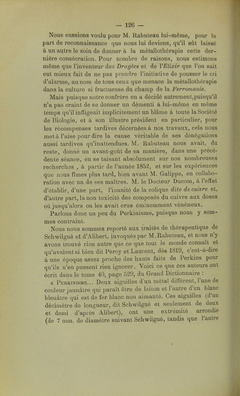Nous eussions voulu pour M, Rabuteau lui-même, pour la part de reconnaissance que nous lui devions, qu’il eût laissé à un autre le soin de donner à la métallothérapie cette der- nière consécration. Pour nombre de raisons, nous estimons même que l’inventeur des Dragées et de VElixir que l’on sait eut mieux fait de ne pas prendre l’initiative de pousser le cri d’alarme, au nom de tous ceux que menace la métallothérapie dans la culture si fructueuse du champ de la Ferromanie. Mais puisque notre confrère en a décidé autrement,puisqu'il n’a pas craint de se donner un démenti à lui-même en même temps qu’il infligeait implicitement un blâme à toute la Société de Biologie, et à son illustre président en particulier, pour les récompenses tardives décernées à nos travaux, cela nous met à l’aise pour dire la cause véritable de ses dénégations aussi tardives qu’inattendues. M. Rabuteau nous avait, du reste, donné un avant-goût de sa manière, dans une précé- dente séance, en se taisant absolument sur nos nombreuses recherches , à partir de l’année 1852, et sur les expériences que nous fîmes plus tard, bien avant M. Galippe, en collabo- ration avec un de ses maîtres. M. le Docteur Ducom, à l’effet d’établir, d’une part, l’inanité de la colique dite decuinre et, d’autre part, la non toxicité des composés du cuivre aux doses où jusqu’alors on les avait crus éminemment vénéneux. Parlons donc un peu du Perkinisme, puisque nous y som- mes contraint. Nous nous sommes reporté aux traités de thérapeutique de Schwilgué et d’Alibert, invoqués par M.Rabuteau, et nous n’y avons trouvé rien autre que ce que tout le monde connaît et qu'avaient si bien dit Percy et Laurent, dès 1819, c’est-à-dire à une époque assez proche des hauts faits de Perkins pour qu’ils n’en pussent rien ignorer. Voici ce que ces auteurs ont écrit dans le tome 40, page 529, du Grand Dictionnaire ; (( Perkinisme... Deux aiguilles dun métal différent, 1 une de couleur jaunâtre qui paraît être de laiton et 1 autre d un blanc bleuâtre qui est de fer blanc non aimanté. Ces aiguilles (d un décimètre de longueur, dit Schwilgué et seulement de deux et demi d’après Alibert), ont une extrémité arrondie (de 7 mm. de diamètre suivant Schwilgué, tandis que l'autre I