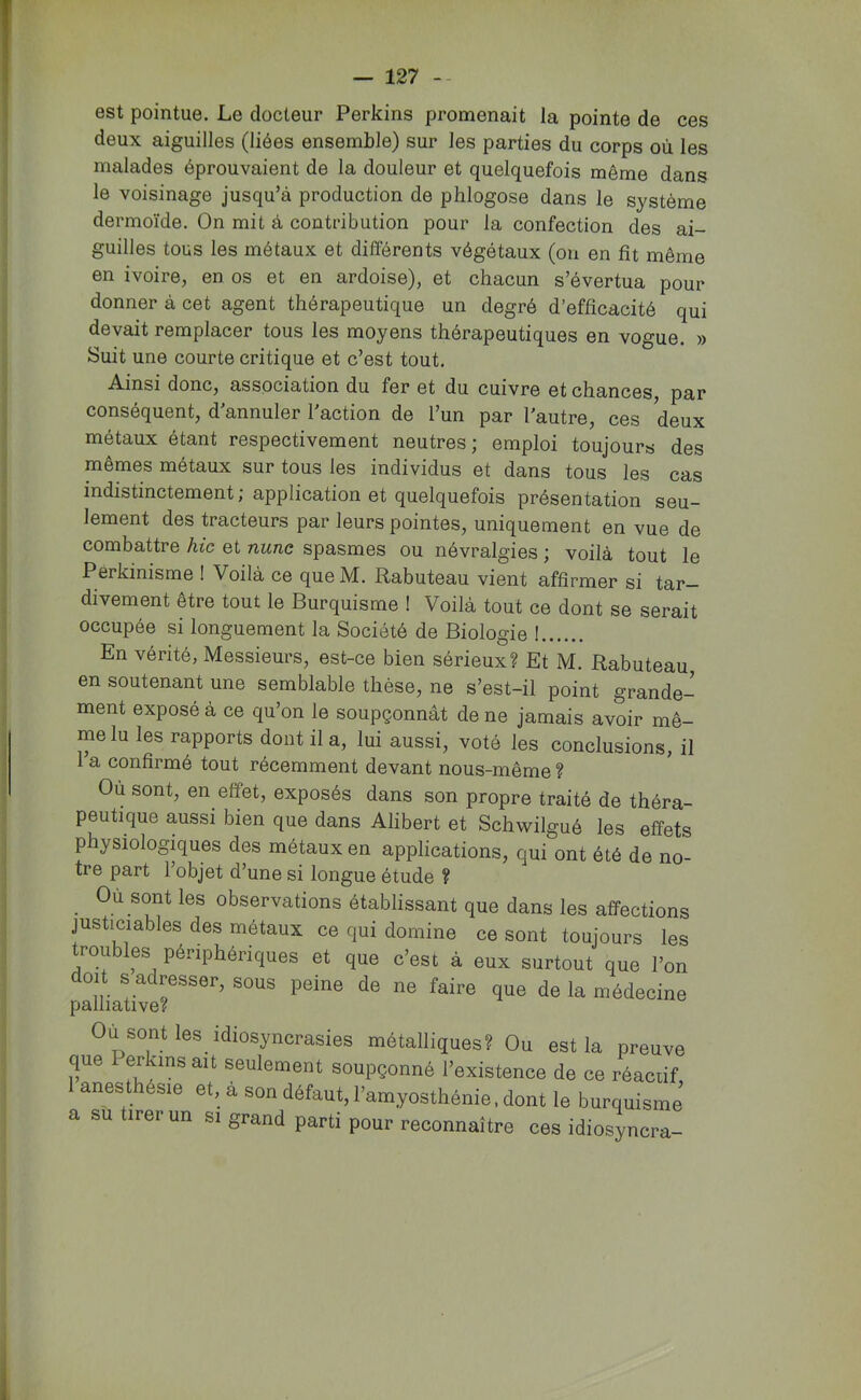 ! — 127 -- est pointue. Le docteur Perkins promenait la pointe de ces deux aiguilles (liées ensemble) sur les parties du corps où les malades éprouvaient de la douleur et quelquefois même dans le voisinage jusqu’à production de phlogose dans le système dermoïde. On mit à contribution pour la confection des ai- guilles tous les métaux et diflorents végétaux (ou en fit même en ivoire, en os et en ardoise), et chacun s’évertua pour donner à cet agent thérapeutique un degré d’efficacité qui devait remplacer tous les moyens thérapeutiques en vogue. » Suit une courte critique et c’est tout. Ainsi donc, association du fer et du cuivre et chances, par conséquent, d’annuler l’action de l’un par l’autre, ces deux métaux étant respectivement neutres; emploi toujours des mêmes métaux sur tous les individus et dans tous les cas indistinctement ; application et quelquefois présentation seu- lement des tracteurs par leurs pointes, uniquement en vue de combattre hic et nune spasmes ou névralgies ; voilà tout le Pérkinisme ! Voilà ce que M. flabuteau vient affirmer si tar- divement être tout le Burquisme ! Voilà tout ce dont se serait occupée si longuement la Société de Biologie ! En vérité, Messieurs, est-ce bien sérieux? Et M. Rabuteau en soutenant une semblable thèse, ne s’est-il point grande- ment exposé à ce qu’on le soupçonnât de ne jamais avoir mê- me lu les rapports dont il a, lui aussi, voté les conclusions, il 1 a confirmé tout récemment devant nous-même ? Où sont, en effet, exposés dans son propre traité de théra- peutique aussi bien que dans Alibert et Schwilgué les effets physiologiques des métaux en applications, qui ont été de no- tre part l’objet d’une si longue étude ? Où sont les observations établissant que dans les aÉfections justiciables des métaux ce qui domine ce sont toujours les troubles périphériques et que c’est à eux surtout que l’on doit s adresser, sous peine de ne faire que de la médecine palliative? Ou sont les idiosyncrasies métalliques? Ou est la preuve que erkins ait seulement soupçonné l’existence de ce réaciif anesthésie et, à son défaut, l’amyosthénie. dont le burquisme a su tirer un si grand parti pour reconnaître ces idiosyncra-