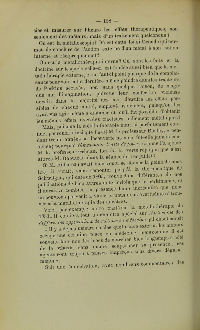 sies et mesurer sur l’heure les effets thérapeutiques, non seulement des métaux, mais d’un traitement quelconque ? Où est la métalloscopie? Où est cette loi si féconde qui per- met de conclure de l’action externe d’un métal à son action interne et réciproquement? Où est la métallothérapie interne? Où sont les faits et la doctrine sur lesquels celle-ci est fondée aussi bien que la mé- tallothérapie externe, et ne faut-il point plus que delà complai- sance pourvoir cette dernière même poindre dans les tracteurs de Perkins accusés, non sans quelque raison, de n’agir que sur l’imagination, puisque leur confection vicieuse devait, dans la majorité des cas, détruire les effets pos- sibles de chaque métal, employé isolément, puisqu’on les avait vus agir même à distance et qu’il fut possible d’obtenir les mêmes ^effets avec des tracteurs nullement métalliques? Mais, puisque la métallothérapie était si parfaitement con- nue, pourquoi, ainsi que l’a dit M. le professeur Bouley, « pen- dant trente années sa découverte ne nous fùt-elle jamais con- testée; pourquoi fûmes-nous traité de fou v, comme l’a ajouté M. le professeur Grimau, lors de la verte réplique que s’est attirée M. Rabuteau dans la séance du 1er juillet ?^ Si M. Rabuteau avait bien voulu se dbnner la peine de nous lire il aurait, sans remonter jusqu’à la thérapeutique e Schwilgué. qui date de 1805, trouvé dans différentes _ de nos publications de bien autres antériorités que le perkinisme, et il aurait vu combien, en présence d’une incrédulité que nous ne pouvions parvenir à vaincre, nous nous évertuâmes a trou- ver à la métallothérapie des ancêtres. Voici, par exemple, notre traité sur la métallothérapie de 1853. 11 contient tout un chapitre spécial sur 1 différentes applications de métaux en médecine qui débuteainsn (c II y a déjà plusieurs siècles que l’usage externe des métaux occupe une certaine place en médecine, mais comme il est souvent dans nos destinées de marcher bien longtemps a coté de la VÉRITÉ, sans même soupçonner agents sont toujours passés inaperçus sous divers dé^u ”su?t‘une énumération, avec nombreux commentaires, des